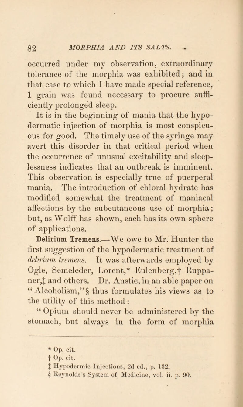 occurred under my observation, extraordinary tolerance of tlie morphia was exhibited; and in that case to which I have made special reference, 1 grain was found necessary to procure suffi¬ ciently prolonged sleep. It is in the beginning of mania that the hypo¬ dermatic injection of morphia is most conspicu¬ ous for good. The timely use of the syringe may avert this disorder in that critical period when the occurrence of unusual excitability and sleep¬ lessness indicates that an outbreak is imminent. This observation is especially true of puerperal mania. The introduction of chloral hydrate has modified somewhat the treatment of maniacal affections by the subcutaneous use of morphia; but, as Wolff has shown, each has its own sphere of applications. Delirium Tremens.—We owe to Mr. Hunter the first suggestion of the hypodermatic treatment of delirium, tremens. It was afterwards employed by Ogle, Semeleder, Lorent,* Eulenberg,f Ruppa- ner,| and others. Dr. Anstie, in an able paper on “Alcoholism,”! thus formulates his views as to the utility of this method : “ Opium should never be administered by the stomach, but always in the form of morphia * Op. cit. f Op. cit. J Hypodermic Injections, 2d ed., p. 132. '$ lieynolds’s System of Medicine, vol. ii. p. 90.