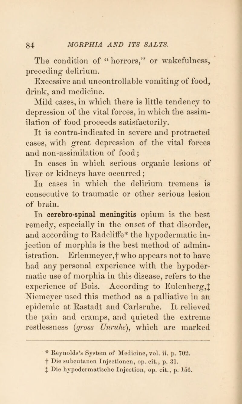 The condition of “ horrors,” or wakefulness, preceding delirium. Excessive and uncontrollable vomiting of food, drink, and medicine. Mild cases, in which there is little tendency to depression of the vital forces, in which the assim¬ ilation of food proceeds satisfactorily. It is contra-indicated in severe and protracted cases, with great depression of the vital forces and non-assimilation of food; In cases in which serious organic lesions of liver or kidneys have occurred; In cases in which the delirium tremens is consecutive to traumatic or other serious lesion of brain. In cerebro-spinal meningitis opium is the best remedy, especially in the onset of that disorder, and according to Radcliffe* the hypodermatic in¬ jection of morphia is the best method of admin¬ istration. Erlenmeyer,f who appears not to have had any personal experience with the hypoder¬ matic use of morphia in this disease, refers to the experience of Bois. According to Eulenberg,| Niemeyer used this method as a palliative in an epidemic at Rastadt and Carlsruhe. It relieved the pain and cramps, and quieted the extreme restlessness (t/ross Unruhe), which are marked * Reynolds's System of Medicine, vol. ii. p. 702. f Die subcutnnen Injectionen, op. cit., p. 31. J Die liypodermatisohe Injection, op. cit., p. 150.