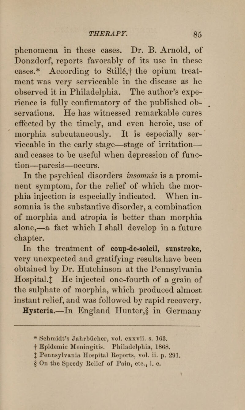 phenomena in these cases. Dr. H. Arnold, of Donzdorf, reports favorably of its use in these cases.* * * § According to Still6,f the opium treat¬ ment was very serviceable in the disease as he observed it in Philadelphia. The author’s expe¬ rience is fully confirmatory of the published ob¬ servations. He has witnessed remarkable cures effected by the timely, and even heroic, use of morphia subcutaneously. It is especially ser¬ viceable in the early stage—stage of irritation— and ceases to be useful when depression of func¬ tion—paresis—occurs. In the psychical disorders insomnia is a promi¬ nent symptom, for the relief of which the mor¬ phia injection is especially indicated. When in¬ somnia is the substantive disorder, a combination of morphia and atropia is better than morphia alone,—a fact which I shall develop in a future chapter. In the treatment of coup-de-soleil, sunstroke, very unexpected and gratifying results have been obtained by Dr. Hutchinson at the Pennsylvania Hospital.| He injected one-fourth of a grain of the sulphate of morphia, which produced almost instant relief, and was followed by rapid recovery. Hysteria.—In England Hunter,§ in Germany * Schmidt’s Jahrbiicher, vol. cxxvii. s. 1G3. f Epidemic Meningitis. Philadelphia, 18G8. % Pennsylvania Hospital Reports, vol. ii. p. 291. § On the Speedy Relief of Pain, etc., 1. c.