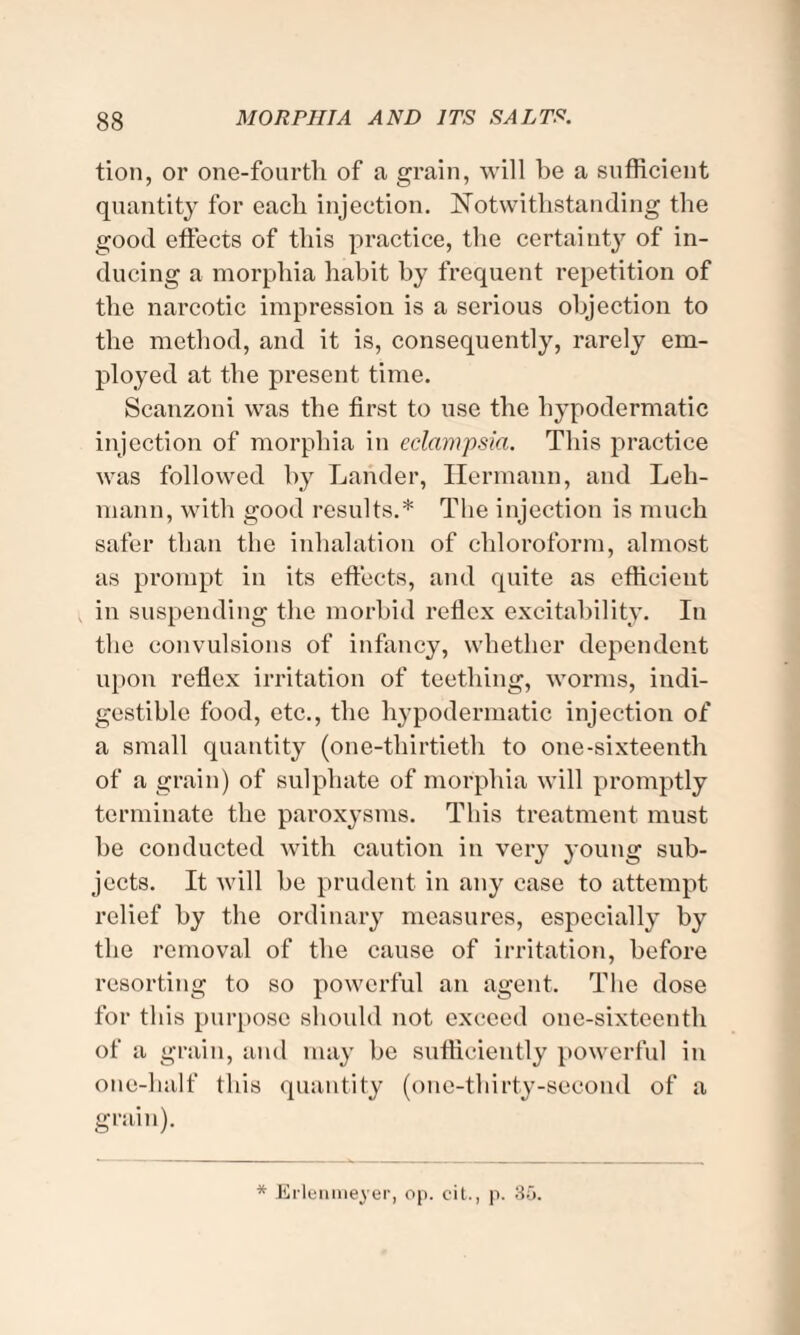 tion, or one-fourth of a, grain, will be a sufficient quantity for each injection. Notwithstanding the good effects of this practice, the certainty of in¬ ducing a morphia habit by frequent repetition of the narcotic impression is a serious objection to the method, and it is, consequently, rarely em¬ ployed at the present time. Scanzoni was the first to use the hypodermatic injection of morphia in eclampsia. This practice was followed by Lander, Hermann, and Leh¬ mann, with good results.* The injection is much safer than the inhalation of chloroform, almost as prompt in its effects, and quite as efficient in suspending the morbid reflex excitability. In the convulsions of infancy, whether dependent upon reflex irritation of teething, worms, indi¬ gestible food, etc., the hypodermatic injection of a small quantity (one-thirtieth to one-sixteenth of a grain) of sulphate of morphia will promptly terminate the paroxysms. This treatment must he conducted with caution in very young sub¬ jects. It will be prudent in any case to attempt relief by the ordinary measures, especially by the removal of the cause of irritation, before resorting to so powerful an agent. The dose for this purpose should not exceed one-sixteenth of a grain, and may be sufficiently powerful in one-half this quantity (one-thirty-second of a grain). * Ei'lenmeyer, op. eit., p. 3o.