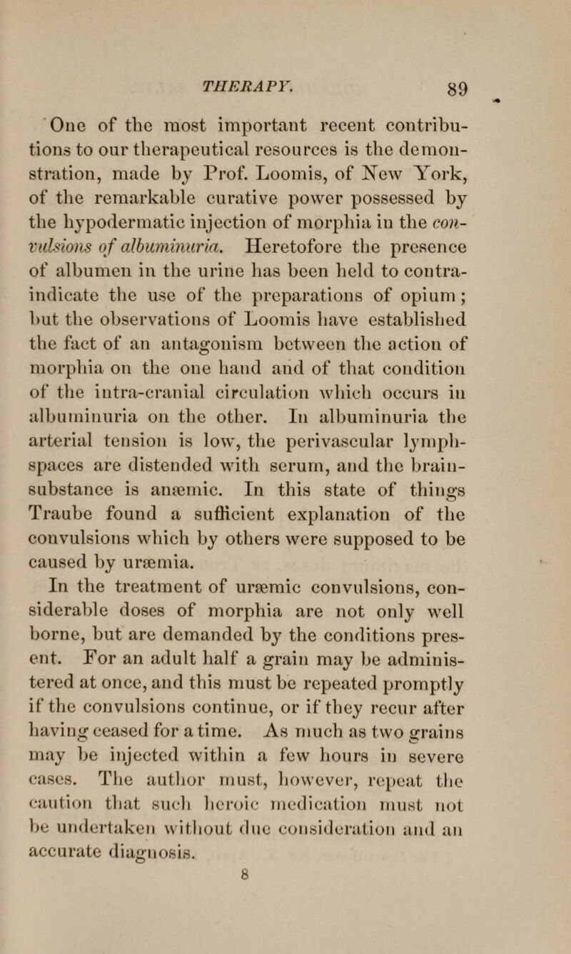 One of the most important recent contribu¬ tions to our therapeutical resources is the demon¬ stration, made by Prof. Loomis, of New York, of the remarkable curative power possessed by the hypodermatic injection of morphia in the con¬ vulsions of albuminuria. Heretofore the presence of albumen in the urine has been held to contra¬ indicate the use of the preparations of opium; hut the observations of Loomis have established the fact of an antagonism between the action of morphia on the one hand and of that condition of the intra-cranial circulation which occurs in albuminuria on the other. In albuminuria the arterial tension is low, the perivascular lymph- spaces are distended with serum, and the brain- substance is anpemic. In this state of things Traube found a sufficient explanation of the convulsions which by others were supposed to be caused by uraemia. In the treatment of urtemic convulsions, con¬ siderable doses of morphia are not only well borne, but are demanded by the conditions pres¬ ent. For an adult half a grain may be adminis¬ tered at once, and this must he repeated promptly if the convulsions continue, or if they recur after having ceased for a time. As much as two grains may be injected within a few hours in severe cases. The author must, however, repeat the caution that such heroic medication must not be undertaken without due consideration and an accurate diagnosis. 8