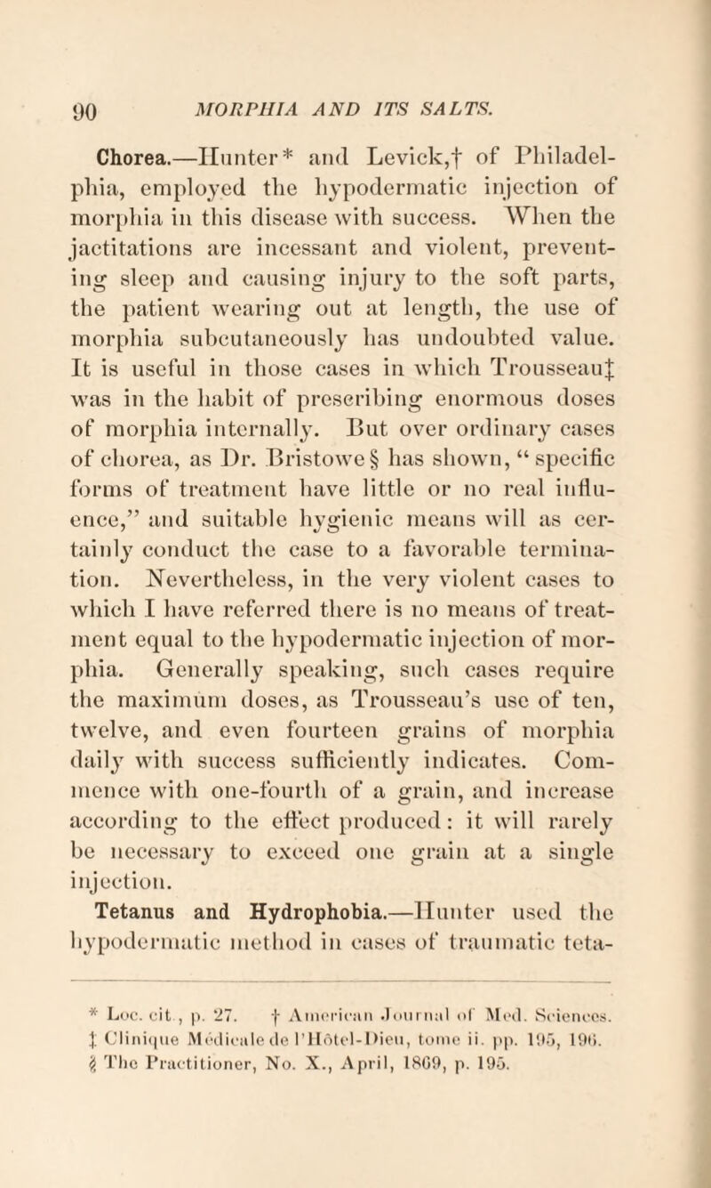 Chorea.—Hunter* and Levick,f of Philadel¬ phia, employed the hypodermatic injection of morphia in this disease with success. When the jactitations are incessant and violent, prevent¬ ing sleep and causing injury to the soft parts, the patient wearing out at length, the use of morphia subcutaneously has undoubted value. It is useful in those cases in which TrousseauJ was in the habit of prescribing enormous doses of morphia internally. But over ordinary cases of chorea, as Dr. Bristowe§ has shown, “specific forms of treatment have little or no real influ¬ ence,” and suitable hygienic means will as cer¬ tainly conduct the case to a favorable termina¬ tion. Nevertheless, in the very violent cases to which I have referred there is no means of treat¬ ment equal to the hypodermatic injection of mor¬ phia. Generally speaking, such cases require the maximum doses, as Trousseau’s use of ten, twelve, and even fourteen grains of morphia daily with success sufficiently indicates. Com¬ mence with one-fourth of a grain, and increase according to the effect produced: it will rarely be necessary to exceed one grain at a single injection. Tetanus and Hydrophobia.—Hunter used the hypodermatic method in cases of traumatic teta- * Loc. cit , p. 27. f American Journal of Med. Sciences, t Clinique Medieule de l’Hdtel-Dieu, tome ii. pp. 195, 19(>. # The Practitioner, No. X., April, 18G9, p. 195.