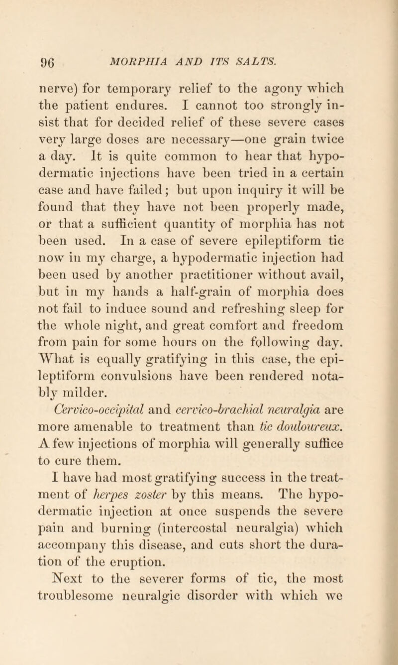 nerve) for temporary relief to the agony which the patient endures. I cannot too strongly in¬ sist that for decided relief of these severe cases very large doses are necessary—one grain twice a day. It is quite common to hear that hypo¬ dermatic injections have been tried in a certain case and have failed; but upon inquiry it will be found that they have not been properly made, or that a sufficient quantity of morphia has not been used. In a case of severe epileptiform tic now in my charge, a hypodermatic injection had been used by another practitioner without avail, hut in my hands a half-grain of morphia does not fail to induce sound and refreshing sleep for the whole night, and great comfort and freedom from pain for some hours on the following day. What is equally gratifying in this case, the epi¬ leptiform convulsions have been rendered nota¬ bly milder. Cervico-occipital and cervico-brachial neuralgia are more amenable to treatment than tic douloureux. A few injections of morphia will generally suffice to cure them. I have had most gratifying success in the treat¬ ment of herpes zoster by this means. The hypo¬ dermatic injection at once suspends the severe pain and burning (intercostal neuralgia) which accompany this disease, and cuts short the dura¬ tion of the eruption. Next to the severer forms of tic, the most troublesome neuralgic disorder with which we