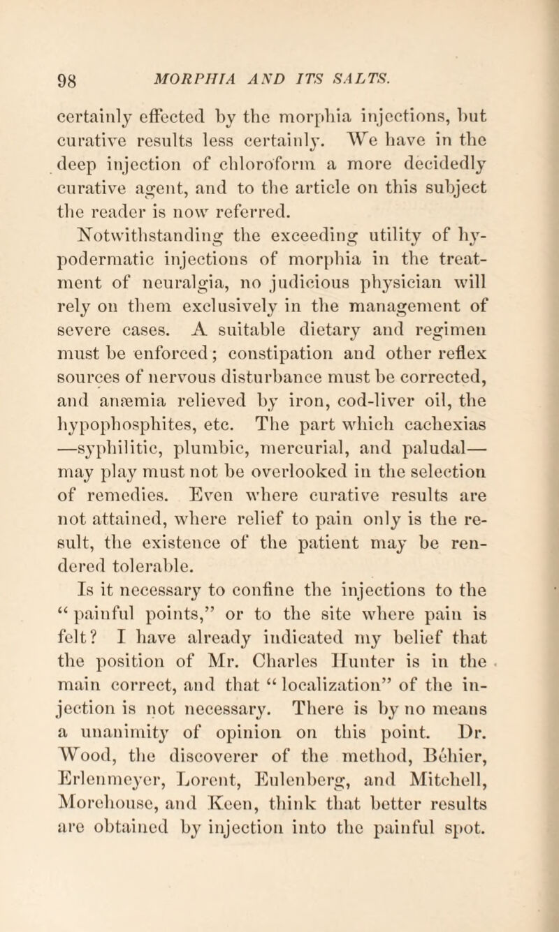 certainly effected by the morphia injections, hut curative results less certainly. We have in the deep injection of chloroform a more decidedly curative agent, and to the article on this subject the reader is now referred. Notwithstanding the exceeding utility of h}T- podermatic injections of morphia in the treat¬ ment of neuralgia, no judicious physician will rely on them exclusively in the management of severe cases. A suitable dietary and regimen must he enforced; constipation and other reflex sources of nervous disturbance must he corrected, and anremia relieved by iron, cod-liver oil, the hypophosphites, etc. The part which cachexias —syphilitic, plumbic, mercurial, and paludal— may play must not he overlooked in the selection of remedies. Even where curative results are not attained, where relief to pain only is the re¬ sult, the existence of the patient may he ren¬ dered tolerable. Is it necessary to confine the injections to the “ painful points,” or to the site where pain is felt? I have already indicated my belief that the position of Mr. Charles Hunter is in the main correct, and that “ localization” of the in¬ jection is not necessary. There is by no means a unanimity of opinion on this point. Dr. AVood, the discoverer of the method, Behier, Erlenmeyor, Lorcnt, Eulenherg, and Mitchell, Morehouse, and Keen, think that better results are obtained by injection into the painful spot.