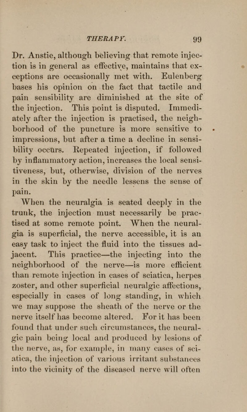 Dr. Anstie, although believing that remote injec¬ tion is in general as effective, maintains that ex¬ ceptions are occasionally met with. Eulenberg bases his opinion on the fact that tactile and pain sensibility are diminished at the site of the injection. This point is disputed. Immedi¬ ately after the injection is practised, the neigh¬ borhood of the puncture is more sensitive to impressions, but after a time a decline in sensi¬ bility occurs. Repeated injection, if followed by inflammatory action, increases the local sensi¬ tiveness, but, otherwise, division of the nerves in the skin by the needle lessens the sense of pain. When the neuralgia is seated deeply in the trunk, the injection must necessarily be prac¬ tised at some remote point. When the neural¬ gia is superficial, the nerve accessible, it is an easy task to inject the fluid into the tissues ad¬ jacent. This practice—the injecting into the neighborhood of the nerve—is more efficient than remote injection in cases of sciatica, herpes zoster, and other superficial neuralgic affections, especially in cases of long standing, in which we may suppose the sheath of the nerve or the nerve itself has become altered. For it has been found that under such circumstances, the neural¬ gic pain being local and produced by lesions of the nerve, as, for example, in many cases of sci¬ atica, the injection of various irritant substances into the vicinity of the diseased nerve will often