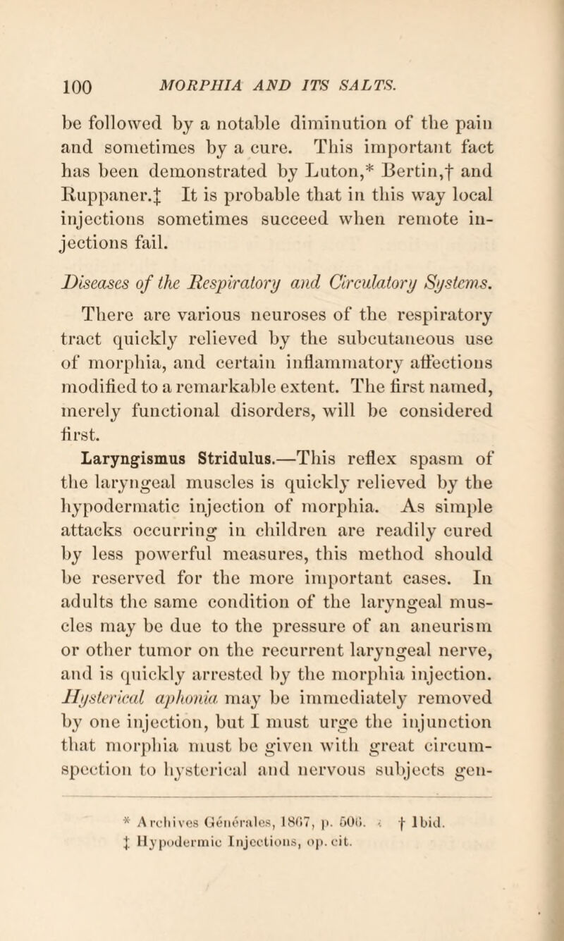 be followed by a notable diminution of the pain and sometimes by a cure. This important fact has been demonstrated by Luton,* Bertin,f and Ruppaner.J It is probable that in this way local injections sometimes succeed when remote in¬ jections fail. Diseases of the Respiratory and Circulatory Systems. There are various neuroses of the respiratory tract quickly relieved by the subcutaneous use of morphia, and certain inflammatory affections modified to a remarkable extent. The first named, merely functional disorders, will be considered first. Laryngismus Stridulus.—This reflex spasm of the laryngeal muscles is quickly relieved by the hypodermatic injection of morphia. As simple attacks occurring in children are readily cured by less powerful measures, this method should be reserved for the more important cases. In adults the same condition of the laryngeal mus¬ cles may be due to the pressure of an aneurism or other tumor on the recurrent laryngeal nerve, and is quickly arrested by the morphia injection. Hysterical aphonia, may be immediately removed by one injection, but I must urge the injunction that morphia must be given with great circum¬ spection to hysterical and nervous subjects gen- * Archives Generates, 1807, p. 50li. -j- Ibid. J Hypodermic Injections, op.cit.