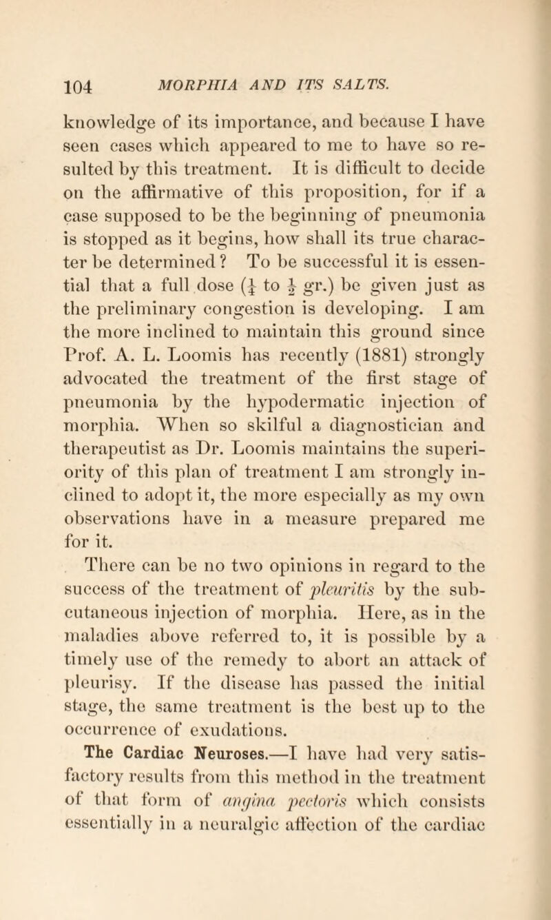 knowledge of its importance, and because I have seen cases which appeared to me to have so re¬ sulted by this treatment. It is difficult to decide on the affirmative of this proposition, for if a case supposed to be the beginning of pneumonia is stopped as it begins, how shall its true charac¬ ter be determined ? To be successful it is essen¬ tial that a full dose to 4 gr.) be given just as the preliminary congestion is developing. I am the more inclined to maintain this ground since Prof. A. L. Loomis has recently (1881) strongly advocated the treatment of the first stage of pneumonia by the hypodermatic injection of morphia. When so skilful a diagnostician and therapeutist as Dr. Loomis maintains the superi¬ ority of this plan of treatment I am strongly in¬ clined to adopt it, the more especially as my own observations have in a measure prepared me for it. There can be no two opinions in regard to the success of the treatment of pleuritis by the sub¬ cutaneous injection of morphia. Here, as in the maladies above referred to, it is possible by a timely use of the remedy to abort an attack of pleurisy. If the disease has passed the initial stage, the same treatment is the best up to the occurrence of exudations. The Cardiac Neuroses.—I have had very satis¬ factory results from this method in the treatment of that form of angina pectoris which consists essentially in a neuralgic affection of the cardiac