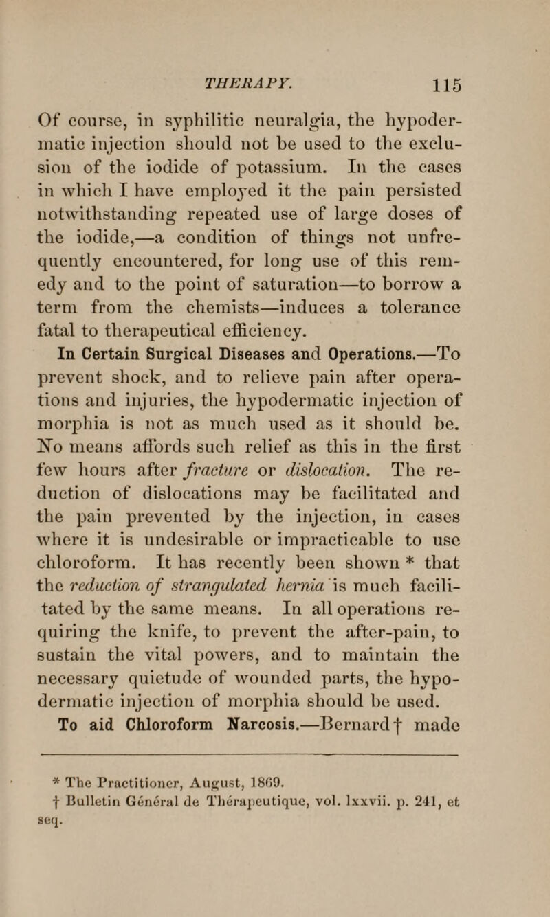 Of course, in syphilitic neuralgia, the hypoder¬ matic injection should not he used to the exclu¬ sion of the iodide of potassium. In the cases in which I have employed it the pain persisted notwithstanding repeated use of large doses of the iodide,—a condition of things not uufre- quently encountered, for long use of this rem¬ edy and to the point of saturation—to borrow a term from the chemists—induces a tolerance fatal to therapeutical efficiency. In Certain Surgical Diseases and Operations.—To prevent shock, and to relieve pain after opera¬ tions and injuries, the hypodermatic injection of morphia is not as much used as it should be. Ho means affords such relief as this in the first few hours after fracture or dislocation. The re¬ duction of dislocations may be facilitated and the pain prevented by the injection, in cases where it is undesirable or impracticable to use chloroform. It has recently been shown * that the reduction of strangulated hernia is much facili¬ tated by the same means. In all operations re¬ quiring the knife, to prevent the after-pain, to sustain the vital powers, and to maintain the necessary quietude of wounded parts, the hypo¬ dermatic injection of morphia should be used. To aid Chloroform Narcosis.—Bernard f made * The Practitioner, August, 1809. f Bulletin General de Therapeutique, vol. lxxvii. p. 241, et seq.