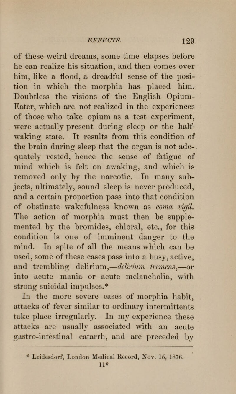 of these weird dreams, some time elapses before he can realize his situation, and then comes over him, like a flood, a dreadful sense of the posi¬ tion in which the morphia has placed him. Doubtless the visions of the English Opium- Eater, which are not realized in the experiences of those who take opium as a test experiment, were actually present during sleep or the half- waking state. It results from this condition of the brain during sleep that the organ is not ade¬ quately rested, hence the sense of fatigue of mind which is felt on awaking, and which is removed only by the narcotic. In many sub¬ jects, ultimately, sound sleep is never produced, and a certain proportion pass into that condition of obstinate wakefulness known as coma vigil. The action of morphia must then be supple¬ mented by the bromides, chloral, etc., for this condition is one of imminent danger to the mind. In spite of all the means which can be used, some of these cases pass into a busy, active, and trembling delirium,—delirium tremens,—or into acute mania or acute melancholia, with strong suicidal impulses.* In the more severe cases of morphia habit, attacks of fever similar to ordinary intermittents take place irregularly. In my experience these attacks are usually associated with an acute gastro-intestinal catarrh, and are preceded by * Leidesdorf, London Medical Record, Nov. 15, 1870. 11*