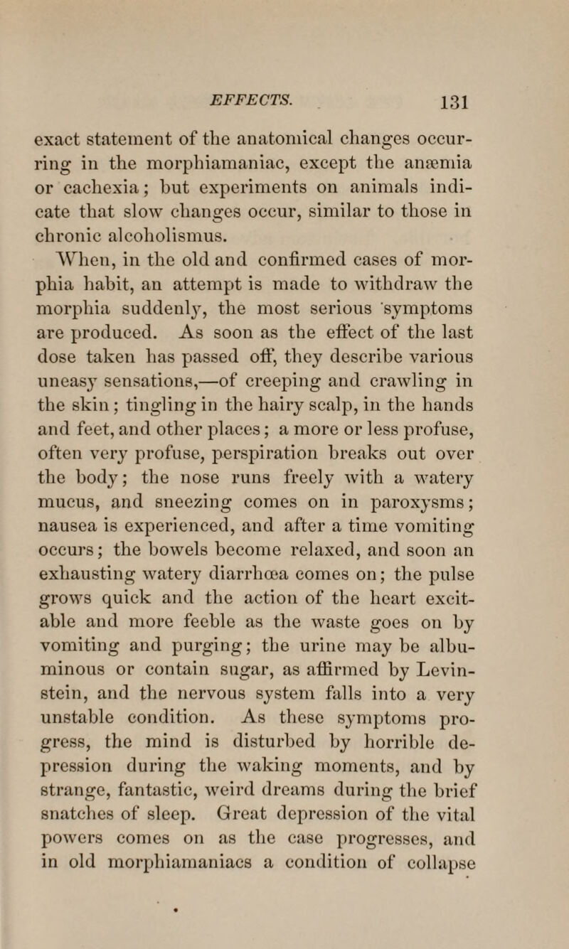 exact statement of the anatomical changes occur¬ ring in the morphiamaniac, except the anaemia or cachexia; hut experiments on animals indi¬ cate that slow changes occur, similar to those in chronic alcoholismus. When, in the old and confirmed cases of mor¬ phia habit, an attempt is made to withdraw the morphia suddenly, the most serious symptoms are produced. As soon as the effect, of the last dose taken has passed off, they describe various uneas}T sensations,—of creeping and crawling in the skin; tingling in the hairy scalp, in the hands and feet, and other places; a more or less profuse, often very profuse, perspiration breaks out over the body; the nose runs freely with a watery mucus, and sneezing comes on in paroxysms; nausea is experienced, and after a time vomiting occurs; the bowels become relaxed, and soon an exhausting watery diarrhoea comes on; the pulse gi'ows quick and the action of the heart excit¬ able and more feeble as the waste goes on by vomiting and purging; the urine maybe albu¬ minous or contain sugar, as affirmed by Levin¬ stein, and the nervous system falls into a very unstable condition. As these symptoms pro¬ gress, the mind is disturbed by horrible de¬ pression during the waking moments, and by strange, fantastic, weird dreams during the brief snatches of sleep. Great depression of the vital powers comes on as the case progresses, and in old morphiamaniacs a condition of collapse