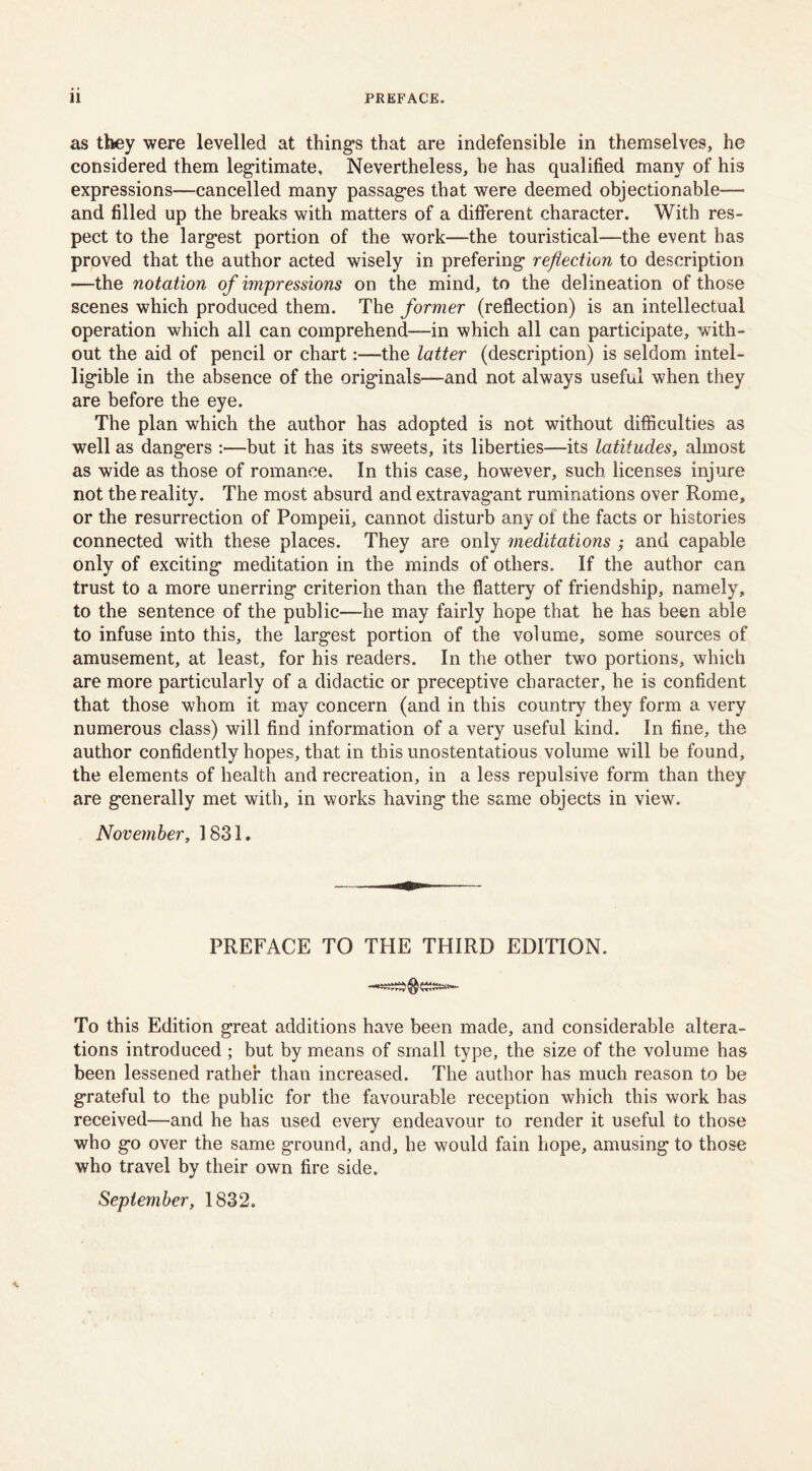 as they were levelled at thing’s that are indefensible in themselves, he considered them legitimate. Nevertheless, he has qualified many of his expressions—cancelled many passages that were deemed objectionable— and filled up the breaks with matters of a different character. With res- pect to the largest portion of the work—the touristical—the event has proved that the author acted wisely in prefering reflection to description —the notation of impressions on the mind, to the delineation of those scenes which produced them. The former (reflection) is an intellectual operation which all can comprehend—-in which all can participate, with- out the aid of pencil or chart:—-the latter (description) is seldom intel- ligible in the absence of the originals—and not always useful when they are before the eye. The plan which the author has adopted is not without difficulties as well as dangers :—but it has its sweets, its liberties—its latitudes, almost as wide as those of romance. In this case, however, such licenses injure not the reality. The most absurd and extravagant ruminations over Rome, or the resurrection of Pompeii, cannot disturb any of the facts or histories connected with these places. They are only meditations ; and capable only of exciting meditation in the minds of others. If the author can trust to a more unerring criterion than the flattery of friendship, namely, to the sentence of the public—he may fairly hope that he has been able to infuse into this, the largest portion of the volume, some sources of amusement, at least, for his readers. In the other two portions, which are more particularly of a didactic or preceptive character, he is confident that those whom it may concern (and in this country they form a very numerous class) will find information of a very useful kind. In fine, the author confidently hopes, that in this unostentatious volume will be found, the elements of health and recreation, in a less repulsive form than they are generally met with, in works having the same objects in view. November, 1831. PREFACE TO THE THIRD EDITION. To this Edition great additions have been made, and considerable altera- tions introduced ; but by means of small type, the size of the volume has been lessened rather than increased. The author has much reason to be grateful to the public for the favourable reception which this work has received—and he has used every endeavour to render it useful to those who go over the same ground, and, he would fain hope, amusing to those who travel by their own fire side. September, 1832.