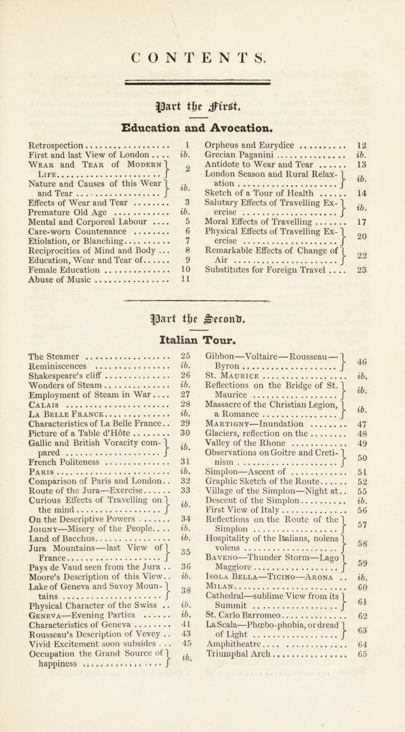 CONTENTS part tje tftvgt Education and Avocation. Retrospection 1 First and last View of London .... ib. Wear and Tear of Modern \ 9 Life J Nature and Causes of this Wear! and Tear } tb' Effects of Wear and Tear 3 Premature Old Age ib. Mental and Corporeal Labour .... 5 Care-worn Countenance 6 Etiolation, or Blanching 7 Reciprocities of Mind and Body ... 8 Education, Wear and Tear of 9 Female Education 10 Abuse of Music 11 Orpheus and Eurydice Grecian Paganini Antidote to Wear and Tear London Season and Rural Relax- \ ation J Sketch of a Tour of Health Salutary Effects of Travelling Ex- I ercise J Moral Effects of Travelling Physical Effects of Travelling Ex-1 ercise J Remarkable Effects of Change of \ Air j Substitutes for Foreign Travel .. .. 12 ib. 13 ib. 14 ib. 17 20 22 23 Part ifyt Jwmttc Italian Tour. The Steamer Reminiscences Shakespeare’s cliff Wonders of Steam Employment of Steam in War Calais ...... La Belle France Characteristics of La Belle France.. Picture of a Table d’Hote Gallic and British Voracity com- \ pared J French Politeness Paris Comparison of Paris and London.. Route of the Jura—Exercise Curious Effects of Travelling on the mind On the Descriptive Powers Joignv—Misery of the People.. Land of Bacchus Jura Mountains—last View of France Pays de Vaud seen from the Jura .. Moore’s Description of this View.. Lake of Geneva and Savoy Moun-1 tains J Physical Character of the Swiss Geneva—Evening Parties .... Characteristics of Geneva Rousseau’s Description of Vevey Vivid Excitement soon subsides . Occupation the Grand Source of \ happiness J 25 ib. 26 ib. 27 28 ib. 29 30 ib. 31 ib. 32 33 ib. 34 ib. ib. 35 36 ib. 38 ib. ib. 41 43 45 ib. -Voltaire—Rousseau - Bridge of } :} } } Gibbon- Byron St. Maurice .... Reflections on the Maurice Massacre of the Christian Legion, a Romance Martigny—Inundation Glaciers, reflection on the Valley of the Rhone Observations on Goitre and Creti- nism Simplon—Ascent of Graphic Sketch of the Route Village of the Simplon—Night at.. Descent of the Simplon First View of Italy Reflections on the Route of the 1 Simplon .. J Hospitality of the Italians, nolens J volens J Baveno—Thunder Storm Maggiore Isola Bella—Ticino—Arona Milan Cathedral—sublime View from its J Summit J St. Carlo Barromeo LaScala—Phoebo-phobia. or dread 1 of Light ' J Amphitheatre Triumphal Arch Lago j 46 ib. ib. ib. 47 48 49 50 51 52 55 ib. 56 57 58 59 ib. 60 61 62 63 64 65