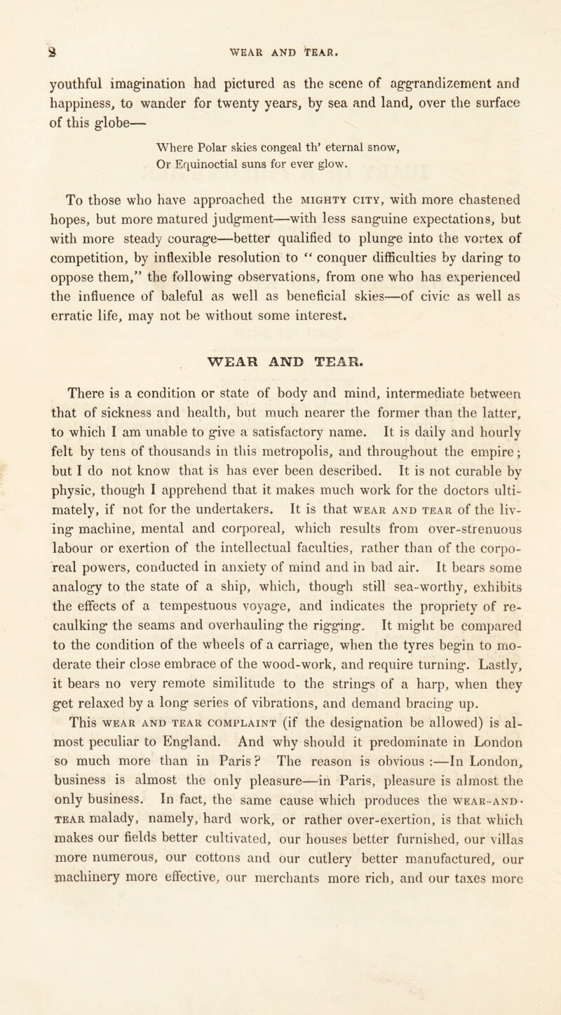 WEAR AND TEAR. youthful imagination had pictured as the scene of aggrandizement and happiness, to wander for twenty years, by sea and land, over the surface of this globe—■ Where Polar skies congeal th’ eternal snow, Or Equinoctial suns for ever glow. To those who have approached the mighty city, with more chastened hopes, but more matured judgment—with less sanguine expectations, but with more steady courage—better qualified to plunge into the vortex of competition, by inflexible resolution to “ conquer difficulties by daring to oppose them,” the following observations, from one who has experienced the influence of baleful as well as beneficial skies—of civic as well as erratic life, may not be without some interest. WEAR AND TEAR. There is a condition or state of body and mind, intermediate between that of sickness and health, but much nearer the former than the latter, to which I am unable to give a satisfactory name. It is daily and hourly felt by tens of thousands in this metropolis, and throughout the empire; but I do not know that is has ever been described. It is not curable by physic, though I apprehend that it makes much work for the doctors ulti- mately, if not for the undertakers. It is that wear and tear of the liv- ing machine, mental and corporeal, which results from over-strenuous labour or exertion of the intellectual faculties, rather than of the corpo- real powers, conducted in anxiety of mind and in bad air. It bears some analogy to the state of a ship, which, though still sea-worthy, exhibits the effects of a tempestuous voyage, and indicates the propriety of re- caulking the seams and overhauling the rigging. It might be compared to the condition of the wheels of a carriage, when the tyres begin to mo- derate their close embrace of the wood-work, and require turning. Lastly, it bears no very remote similitude to the strings of a harp, when they get relaxed by a long series of vibrations, and demand bracing up. This wear and tear complaint (if the designation be allowed) is al- most peculiar to England. And why should it predominate in London so much more than in Paris ? The reason is obvious :—In London, business is almost the only pleasure—in Paris, pleasure is almost the only business. In fact, the same cause which produces the wear-and- tear malady, namely, hard work, or rather over-exertion, is that which makes our fields better cultivated, our houses better furnished, our villas more numerous, our cottons and our cutlery better manufactured, our machinery more effective, our merchants more rich, and our taxes more