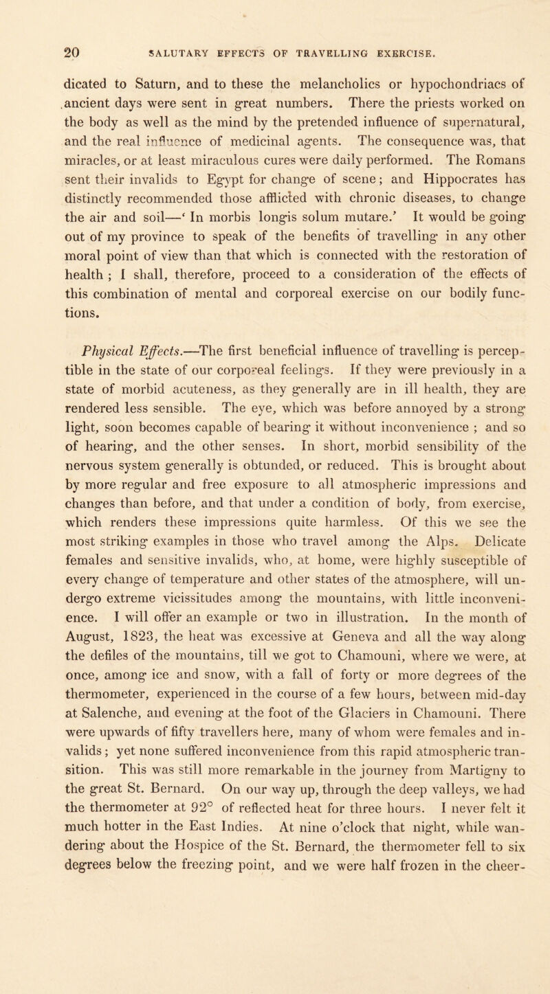 dicated to Saturn, and to these the melancholics or hypochondriacs of ancient days were sent in great numbers. There the priests worked on the body as well as the mind by the pretended influence of supernatural, and the real influence of medicinal agents. The consequence was, that miracles, or at least miraculous cures were daily performed. The Romans sent their invalids to Eg*ypt for chang*e of scene; and Hippocrates has distinctly recommended those afflicted with chronic diseases, to change the air and soil—‘ In morbis longis solum mutare.’ It would be going out of my province to speak of the benefits of travelling’ in any other moral point of view than that which is connected with the restoration of health ; I shall, therefore, proceed to a consideration of the effects of this combination of mental and corporeal exercise on our bodily func- tions. Physical Effects.—The first beneficial influence of travelling is percep- tible in the state of our corporeal feelings. If they were previously in a state of morbid acuteness, as they generally are in ill health, they are rendered less sensible. The eye, which was before annoyed by a strong light, soon becomes capable of bearing* it without inconvenience ; and so of hearing, and the other senses. In short, morbid sensibility of the nervous system generally is obtunded, or reduced. This is brought about by more regular and free exposure to all atmospheric impressions and changes than before, and that under a condition of body, from exercise, which renders these impressions quite harmless. Of this we see the most striking examples in those who travel among the Alps. Delicate females and sensitive invalids, who, at home, were highly susceptible of every change of temperature and other states of the atmosphere, will un- dergo extreme vicissitudes among the mountains, with little inconveni- ence. I will offer an example or two in illustration. In the month of August, 1823, the heat was excessive at Geneva and all the way along the defiles of the mountains, till we got to Chamouni, where we were, at once, among ice and snow, with a fall of forty or more degrees of the thermometer, experienced in the course of a few hours, between mid-day at Salenche, and evening at the foot of the Glaciers in Chamouni. There were upwards of fifty travellers here, many of whom were females and in- valids ; yet none suffered inconvenience from this rapid atmospheric tran- sition. This was still more remarkable in the journey from Martigny to the great St. Bernard. On our way up, throug'h the deep valleys, we had the thermometer at 92° of reflected heat for three hours. I never felt it much hotter in the East Indies. At nine o’clock that night, while wan- dering about the Hospice of the St. Bernard, the thermometer fell to six degrees below the freezing point, and we were half frozen in the cheer-