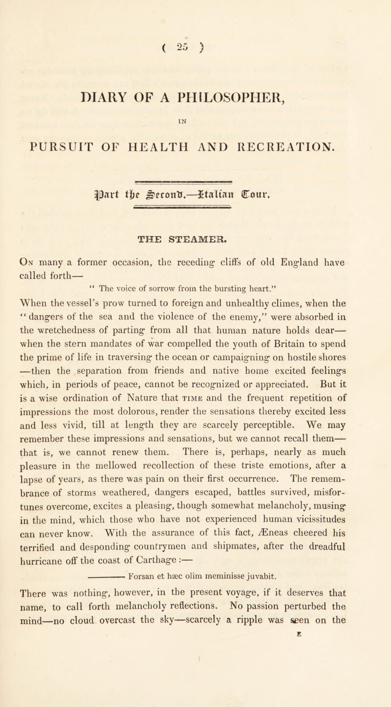 DIARY OF A PHILOSOPHER, IN PURSUIT OF HEALTH AND RECREATION. |9att t])t Jrerontc—Ktaltan Cotu*. THE STEAMER. On many a former occasion, the receding* cliffs of old England have called forth— “ The voice of sorrow from the bursting heart.” When the vessel’s prow turned to foreign and unhealthy climes, when the “dangers of the sea and the violence of the enemy,” were absorbed in the wretchedness of parting- from all that human nature holds dear—• when the stern mandates of war compelled the youth of Britain to spend the prime of life in traversing- the ocean or campaigning- on hostile shores —then the separation from friends and native home excited feeling-s which, in periods of peace, cannot be recognized or appreciated. But it is a wise ordination of Nature that time and the frequent repetition of impressions the most dolorous, render the sensations thereby excited less and less vivid, till at leng-th they are scarcely perceptible. We may remember these impressions and sensations, but we cannot recall them— that is, we cannot renew them. There is, perhaps, nearly as much pleasure in the mellowed recollection of these triste emotions, after a lapse of years, as there was pain on their first occurrence. The remem- brance of storms weathered, dang-ers escaped, battles survived, misfor- tunes overcome, excites a pleasing-, thoug-h somewhat melancholy, musing in the mind, which those who have not experienced human vicissitudes can never know. With the assurance of this fact, TCneas cheered his terrified and desponding countrymen and shipmates, after the dreadful hurricane off the coast of Carthage :— — Forsan et hoec olim meminisse juvabit. There was nothing, however, in the present voyage, if it deserves that name, to call forth melancholy reflections. No passion perturbed the min(j—n0 cloud overcast the sky—scarcely a ripple was seen on the E