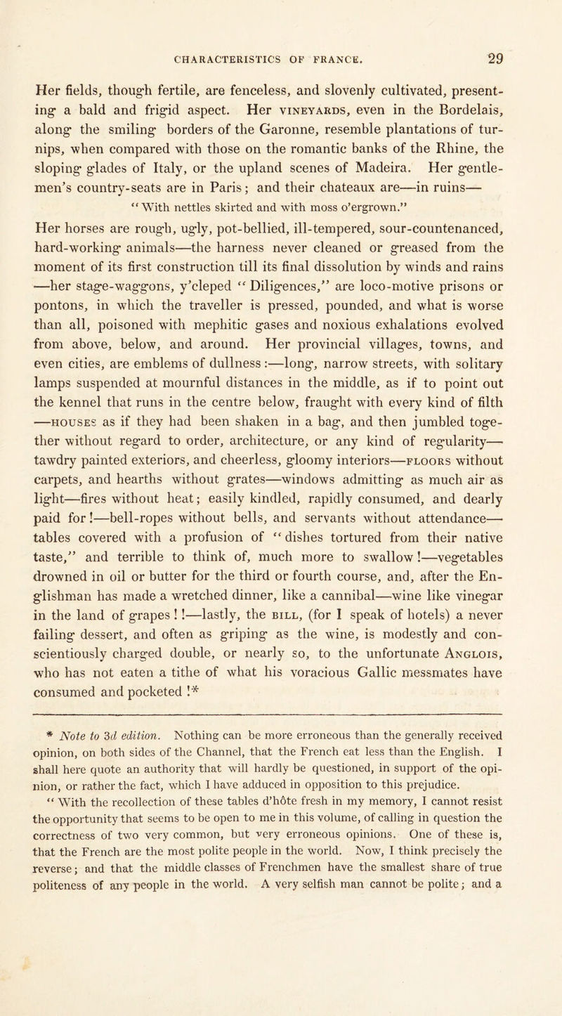 Her fields, though fertile, are fenceless, and slovenly cultivated, present- ing* a bald and frig-id aspect. Her vineyards, even in the Bordelais, along* the smiling* borders of the Garonne, resemble plantations of tur- nips, when compared with those on the romantic banks of the Rhine, the sloping* glades of Italy, or the upland scenes of Madeira. Her gentle- men’s country-seats are in Paris; and their chateaux are—in ruins— “With nettles skirted and with moss o’ergrown.” Her horses are rough, ugly, pot-bellied, ill-tempered, sour-countenanced, hard-working animals—the harness never cleaned or greased from the moment of its first construction till its final dissolution by winds and rains —her stage-wag'gons, y’cleped “ Diligences,” are loco-motive prisons or pontons, in which the traveller is pressed, pounded, and what is worse than all, poisoned with mephitic gases and noxious exhalations evolved from above, below, and around. Her provincial villages, towns, and even cities, are emblems of dullness :—long, narrow streets, with solitary lamps suspended at mournful distances in the middle, as if to point out the kennel that runs in the centre below, fraught with every kind of filth —houses as if they had been shaken in a bag, and then jumbled toge- ther without regard to order, architecture, or any kind of regularity— tawdry painted exteriors, and cheerless, gloomy interiors—floors without carpets, and hearths without grates—windows admitting as much air as light—fires without heat; easily kindled, rapidly consumed, and dearly paid for!—bell-ropes without bells, and servants without attendance— tables covered with a profusion of “ dishes tortured from their native taste,” and terrible to think of, much more to swallow!—vegetables drowned in oil or butter for the third or fourth course, and, after the En- glishman has made a wretched dinner, like a cannibal—-wine like vinegar in the land of grapes !!—lastly, the bill, (for I speak of hotels) a never failing dessert, and often as griping as the wine, is modestly and con- scientiously charged double, or nearly so, to the unfortunate Anglois, who has not eaten a tithe of what his voracious Gallic messmates have consumed and pocketed !* * Note to 3d edition. Nothing can be more erroneous than the generally received opinion, on both sides of the Channel, that the French eat less than the English. I shall here quote an authority that will hardly be questioned, in support of the opi- nion, or rather the fact, which I have adduced in opposition to this prejudice. “ With the recollection of these tables d’hdte fresh in my memory, I cannot resist the opportunity that seems to be open to me in this volume, of calling in question the correctness of two very common, but very erroneous opinions. One of these is, that the French are the most polite people in the world. Now, I think precisely the reverse; and that the middle classes of Frenchmen have the smallest share of true politeness of any people in the world. A very selfish man cannot be polite; and a