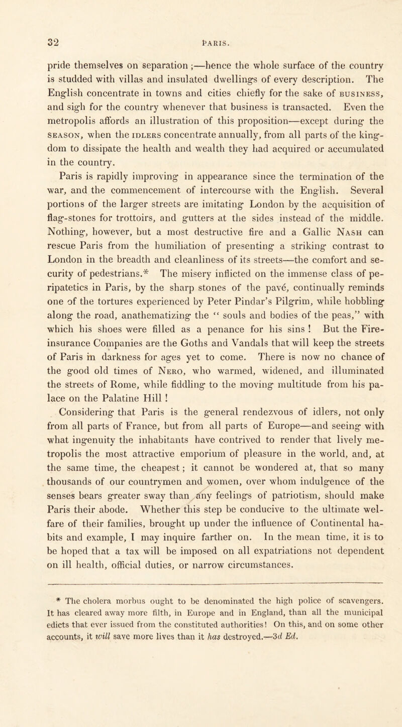 pride themselves on separation ;—hence the whole surface of the country is studded with villas and insulated dwellings of every description. The English concentrate in towns and cities chiefly for the sake of business, and sigh for the country whenever that business is transacted. Even the metropolis affords an illustration of this proposition—except during the season, when the idlers concentrate annually, from all parts of the king- dom to dissipate the health and wealth they had acquired or accumulated in the country. Paris is rapidly improving in appearance since the termination of the war, and the commencement of intercourse with the English. Several portions of the larger streets are imitating London by the acquisition of flag-stones for trottoirs, and gutters at the sides instead of the middle. Nothing, however, but a most destructive fire and a Gallic Nash can rescue Paris from the humiliation of presenting a striking contrast to London in the breadth and cleanliness of its streets—the comfort and se- curity of pedestrians.* The misery inflicted on the immense class of pe- ripatetics in Paris, by the sharp stones of the pave, continually reminds one of the tortures experienced by Peter Pindar’s Pilgrim, while hobbling along the road, anathematizing the “ souls and bodies of the peas,” with which his shoes were filled as a penance for his sins ! But the Fire- insurance Companies are the Goths and Vandals that will keep the streets of Paris in darkness for ages yet to come. There is now no chance of the good old times of Nero, who warmed, widened, and illuminated the streets of Rome, while fiddling to the moving multitude from his pa- lace on the Palatine Hill ! Considering that Paris is the general rendezvous of idlers, not only from all parts of France, but from all parts of Europe—and seeing with what ingenuity the inhabitants have contrived to render that lively me- tropolis the most attractive emporium of pleasure in the world, and, at the same time, the cheapest; it cannot be wondered at, that so many thousands of our countrymen and women, over whom indulgence of the senses bears greater sway than any feelings of patriotism, should make Paris their abode. Whether this step be conducive to the ultimate wel- fare of their families, brought up under the influence of Continental ha- bits and example, I may inquire farther on. In the mean time, it is to be hoped that a tax will be imposed on all expatriations not dependent on ill health, official duties, or narrow circumstances. * The cholera morbus ought to be denominated the high police of scavengers. It has cleared away more filth, in Europe and in England, than all the municipal edicts that ever issued from the constituted authorities! On this, and on some other accounts, it will save more lives than it has destroyed.—3d Ed.