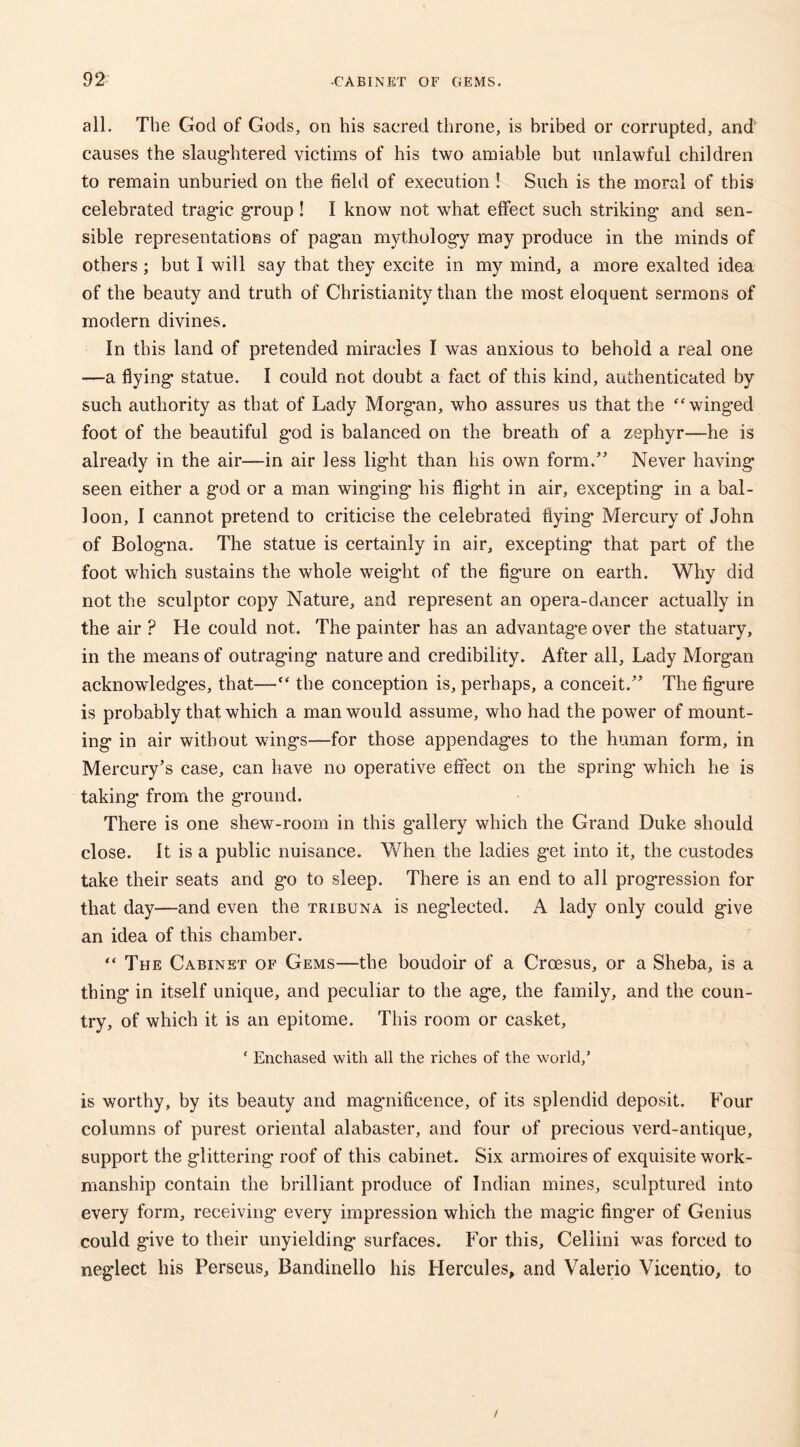 all. The God of Gods, on his sacred throne, is bribed or corrupted, and causes the slaughtered victims of his two amiable but unlawful children to remain unburied on the field of execution ! Such is the moral of this celebrated tragic group ! I know not what effect such striking* and sen- sible representations of pagan mythology may produce in the minds of others; but I will say that they excite in my mind, a more exalted idea of the beauty and truth of Christianity than the most eloquent sermons of modern divines. In this land of pretended miracles I was anxious to behold a real one —a flying statue. I could not doubt a fact of this kind, authenticated by such authority as that of Lady Morgan, who assures us that the “winged foot of the beautiful god is balanced on the breath of a zephyr—he is already in the air—in air less light than his own form/’ Never having seen either a god or a man winging his flight in air, excepting in a bal- loon, I cannot pretend to criticise the celebrated flying Mercury of John of Bologna. The statue is certainly in air, excepting that part of the foot which sustains the whole weight of the figure on earth. Why did not the sculptor copy Nature, and represent an opera-dancer actually in the air ? He could not. The painter has an advantage over the statuary, in the means of outraging nature and credibility. After all, Lady Morgan acknowledges, that—• the conception is, perhaps, a conceit/’ The figure is probably that which a man would assume, who had the power of mount- ing in air without wings—for those appendages to the human form, in Mercury’s case, can have no operative effect on the spring* which he is taking from the ground. There is one shew-room in this gallery which the Grand Duke should close. It is a public nuisance. When the ladies get into it, the custodes take their seats and go to sleep. There is an end to all progression for that day—and even the tribuna is neglected. A lady only could give an idea of this chamber. “ The Cabinet of Gems—the boudoir of a Croesus, or a Sheba, is a thing in itself unique, and peculiar to the age, the family, and the coun- try, of which it is an epitome. This room or casket, ‘ Enchased with all the riches of the world/ is worthy, by its beauty and magnificence, of its splendid deposit. Four columns of purest oriental alabaster, and four of precious verd-antique, support the glittering roof of this cabinet. Six armoires of exquisite work- manship contain the brilliant produce of Indian mines, sculptured into every form, receiving every impression which the magic finger of Genius could give to their unyielding surfaces. For this, Cellini was forced to neglect his Perseus, Bandinello his Hercules, and Valerio Vicentio, to