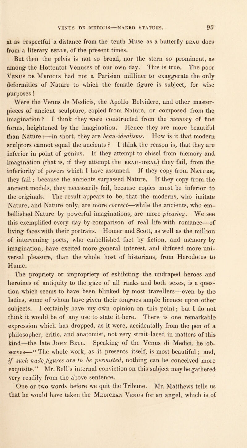at as respectful a distance from the tenth Muse as a butterfly beau does from a literary belle, of the present times. But then the pelvis is not so broad, nor the stern so prominent, as among* the Hottentot Venuses of our own day. This is true. The poor Venus de Medicis had not a Parisian milliner to exaggerate the only deformities of Nature to which the female fig-ure is subject, for wise purposes! Were the Venus de Medicis, the Apollo Belvidere, and other master- pieces of ancient sculpture, copied from Nature, or composed from the imag-ination ? I think they were constructed from the memory of fine forms, heightened by the imagination. Hence they are more beautiful than Nature :—in short, they are beau-idealisms. How is it that modern sculptors cannot equal the ancients ? I think the reason is, that they are inferior in point of genius. If they attempt to chisel from memory and imagination (that is, if they attempt the beau-ideal) they fail, from the inferiority of powers which I have assumed. If they copy from Nature, they fail; because the ancients surpassed Nature. If they copy from the ancient models, they necessarily fail, because copies must be inferior to the originals. The result appears to be, that the moderns, who imitate Nature, and Nature only, are more correct—while the ancients, who em- bellished Nature by powerful imaginations, are more pleasing. We see this exemplified every day by comparison of real life with romance—of living faces with their portraits. Homer and Scott, as well as the million of intervening poets, who embellished fact by fiction, and memory by imagination, have excited more general interest, and diffused more uni- versal pleasure, than the whole host of historians, from Herodotus to* Hume. The propriety or impropriety of exhibiting the undraped heroes and heroines of antiquity to the gaze of all ranks and both sexes, is a ques- tion which seems to have been blinked by most travellers—even by the ladies, some of whom have given their tongues ample licence upon other subjects. I certainly have my own opinion on this point; but I do not think it would be of any use to state it here. There is one remarkable expression which has dropped, as it were, accidentally from the pen of a philosopher, critic, and anatomist, not very strait-laced in matters of this kind—the late John Bell. Speaking of the Venus di Medici, he ob- serves—“ The whole work, as it presents itself, is most beautiful; and, if such nude figures are to be permitted, nothing can be conceived more exquisite.” Mr. Bell’s internal conviction on this subject may be gathered very readily from the above sentence. One or two words before we quit the Tribune. Mr. Matthews tells us that he would have taken the Medicean Venus for an angel, which is of