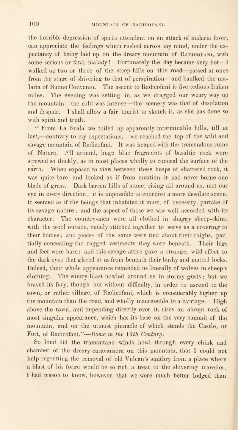 the horrible depression of spirits attendant on an attack of malaria fever, can appreciate the feelings which rushed across my mind, under the ex- pectancy of being laid up on the dreary mountain of Radicofani, with some serious or fatal malady ! Fortunately the day became very hot—1 walked up two or three of the steep hills on this road—passed at once from the stage of shivering to that of perspiration—and baulked the ma- laria of Buono Convento. The ascent to Radicofani is live tedious Italian miles. The evening’ was setting- in, as we dragged our weary way up the mountain—the cold was intense—-the scenery was that of desolation and despair. I shall allow a fair tdurist to sketch it, as she has done so with spirit and truth. “ From La Scala we toiled up apparently interminable hills, till at last,—contrary to my expectations,—we reached the top of the wild and savage mountain of Radicofani. It was heaped with the tremendous ruins of Nature. All around, huge blue fragments of basaltic rock were strewed so thickly, as in most places wholly to conceal the surface of the t earth. When exposed to view between these heaps of shattered rock, it was quite bare, and looked as if from creation it had never borne one blade of grass. Dark barren hills of stone, rising* all around us, met our eye in every direction; it is impossible to conceive a more desolate scene, it seemed as if the beings that inhabited it must, of necessity, partake of its savage nature; and the aspect of those we saw well accorded with its character. The country-men were all clothed in shaggy sheep-skins, with the wool outside, rudely stitched together to serve as a covering to their bodies ; and pieces of the same were tied about their thighs, par- tially concealing’ the ragged vestments they wore beneath. Their legs and feet were bare; and this savage attire gave a strange, wild effect to the dark eyes that glared at us from beneath their bushy and matted locks. Indeed, their whole appearance reminded us literally of wolves in sheep’s clothing. The wintry blast howled around us in stormy gusts ; but we braved its fury, though not without difficulty, in order to ascend to the town, or rather village, of Radicofani, which is considerably higher up the mountain than the road, and wholly inaccessible to a carriage. Hig-h above the town, and impending directly over it, rises an abrupt rock of most singular appearance, which has its base on the very summit of the mountain, and on the utmost pinnacle of which stands the Castle, or Fort, of Radicofani.”—Rome in the 19th Century. So loud did the tramontane winds howl through every chink and chamber of the dreary caravansera on this mountain, that 1 could not help regretting the removal of old Vulcan’s smithry from a place where a blast of his forge would be so rich a treat to the shivering traveller. I had reason to know, however, that we were much better lodged than