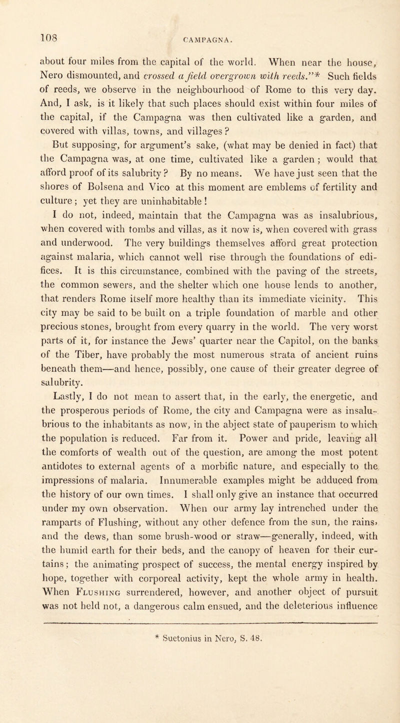 about four miles from the capital of the world. When near the house, Nero dismounted, and crossed a field overgrown with reeds.”* Such fields of reeds, we observe in the neighbourhood of Rome to this very day. And, I ask, is it likely that such places should exist within four miles of the capita], if the Campagna was then cultivated like a garden, and covered with villas, towns, and villages ? But supposing*, for argument’s sake, (what may be denied in fact) that the Campagna was, at one time, cultivated like a garden ; would that afford proof of its salubrity? By no means. We have just seen that the shores of BoLsena and Vico at this moment are emblems of fertility and culture ; yet they are uninhabitable ! I do not, indeed, maintain that the Campag*na was as insalubrious, when covered with tombs and villas, as it now is, when covered with grass and underwood. The very building's themselves afford great protection against malaria, which cannot well rise through the foundations of edi- fices. It is this circumstance, combined with the paving of the streets, the common sewers, and the shelter which one house lends to another, that renders Rome itself more healthy than its immediate vicinity. This city may be said to be built on a triple foundation of marble and other precious stones, brought from every quarry in the world. The very worst parts of it, for instance the Jews’ quarter near the Capitol, on the banks of the Tiber, have probably the most numerous strata of ancient ruins beneath them—and hence, possibly, one cause of their greater degree of salubrity. Lastly, I do not mean to assert that, in the early, the energetic, and the prosperous periods of Rome, the city and Campagna were as insalu- brious to the inhabitants as now, in the abject state of pauperism to which the population is reduced. Far from it. Power and pride, leaving all the comforts of wealth out of the question, are among the most potent antidotes to external agents of a morbific nature, and especially to the impressions of malaria. Innumerable examples might be adduced from the history of our own times. I shall only give an instance that occurred under my own observation. When our army lay intrenched under the ramparts of Flushing, without any other defence from the sun, the rains> and the dews, than some brush-wood or straw—generally, indeed, with the humid earth for their beds, and the canopy of heaven for their cur- tains ; the animating prospect of success, the mental energy inspired by hope, together with corporeal activity, kept the whole army in health. When Flushing surrendered, however, and another object of pursuit was not held not, a dangerous calm ensued, and the deleterious influence. * Suetonius in Nero, S. 48.