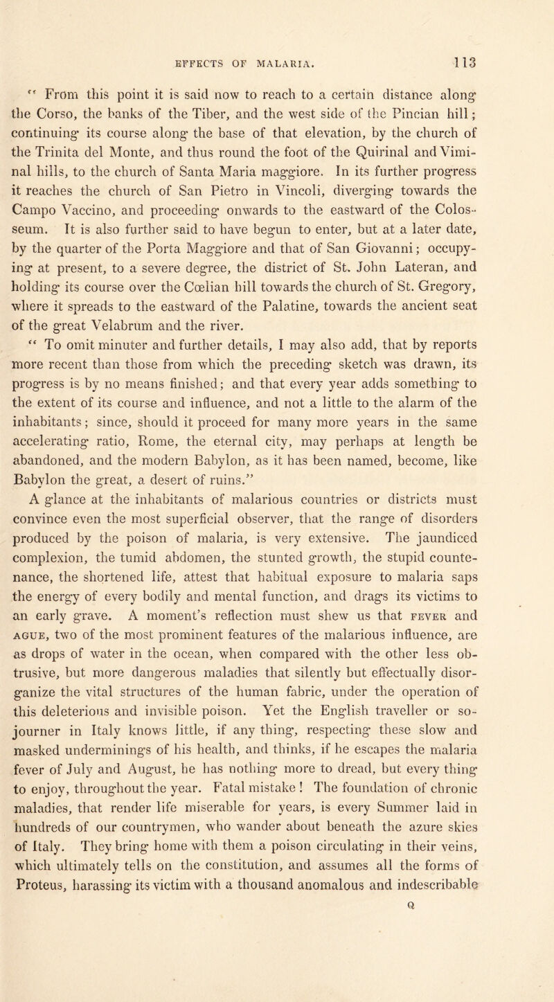 From this point it is said now to reach to a certain distance along* the Corso, the banks of the Tiber, and the west side of the Pincian hill; continuing’ its course along the base of that elevation, by the church of the Trinita del Monte, and thus round the foot of the Quirinal and Vimi- nal hills, to the church of Santa Maria maggiore. In its further progress it reaches the church of San Pietro in Vincoli, diverging towards the Campo Vaccino, and proceeding onwards to the eastward of the Colos- seum. It is also further said to have begun to enter, but at a later date, by the quarter of the Porta Magg’iore and that of San Giovanni; occupy- ing at present, to a severe degree, the district of St. John Lateran, and holding' its course over the Coelian hill towards the church of St. Gregory, where it spreads to the eastward of the Palatine, towards the ancient seat of the great Velabrum and the river. <c To omit minuter and further details, I may also add, that by reports more recent than those from which the preceding sketch was drawn, its progress is by no means finished; and that every year adds something to the extent of its course and influence, and not a little to the alarm of the inhabitants; since, should it proceed for many more years in the same accelerating ratio, Rome, the eternal city, may perhaps at length be abandoned, and the modern Babylon, as it has been named, become, like Babylon the great, a desert of ruins.” A glance at the inhabitants of malarious countries or districts must convince even the most superficial observer, that the range of disorders produced by the poison of malaria, is very extensive. The jaundiced complexion, the tumid abdomen, the stunted growth, the stupid counte- nance, the shortened life, attest that habitual exposure to malaria saps the energy of every bodily and mental function, and drags its victims to an early grave. A moment’s reflection must shew us that fever and ague, two of the most prominent features of the malarious influence, are as drops of water in the ocean, when compared with the other less ob- trusive, but more dangerous maladies that silently but effectually disor- ganize the vital structures of the human fabric, under the operation of this deleterious and invisible poison. Yet the English traveller or so- journer in Italy knows little, if any thing, respecting these slow and masked underminings of his health, and thinks, if he escapes the malaria fever of July and August, he has nothing more to dread, but every thing to enjoy, throughout the year. Fatal mistake ! The foundation of chronic maladies, that render life miserable for years, is every Summer laid in hundreds of our countrymen, who wander about beneath the azure skies of Italy. They bring home with them a poison circulating in their veins, which ultimately tells on the constitution, and assumes all the forms of Proteus, harassing its victim with a thousand anomalous and indescribable