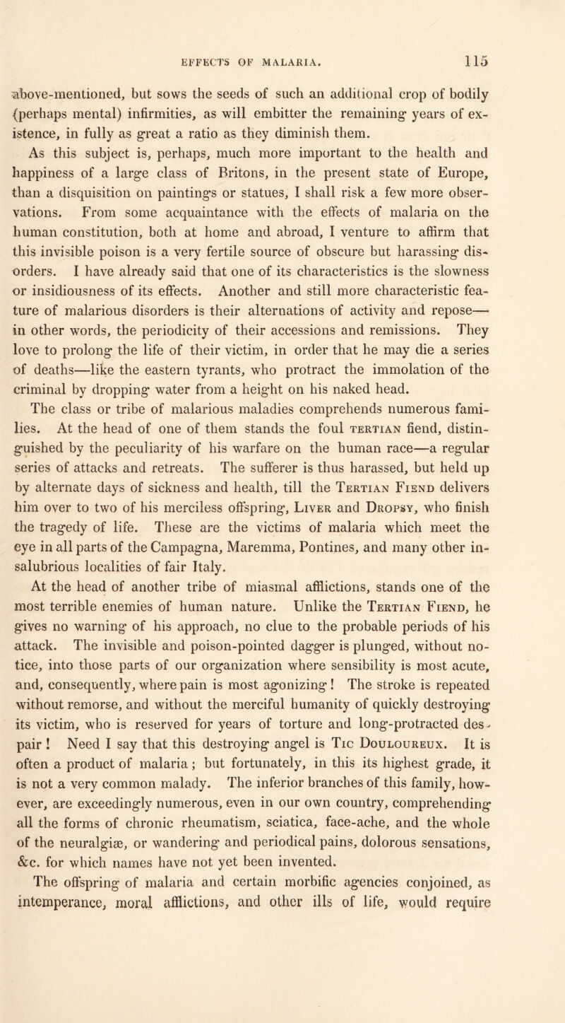 above-mentioned, but sows the seeds of such an additional crop of bodily {perhaps mental) infirmities, as will embitter the remaining- years of ex- istence, in fully as great a ratio as they diminish them. As this subject is, perhaps, much more important to the health and happiness of a large class of Britons, in the present state of Europe, than a disquisition on paintings or statues, I shall risk a few more obser- vations. From some acquaintance with the effects of malaria on the human constitution, both at home and abroad, I venture to affirm that this invisible poison is a very fertile source of obscure but harassing dis- orders. I have already said that one of its characteristics is the slowness or insidiousness of its effects. Another and still more characteristic fea- ture of malarious disorders is their alternations of activity and repose— in other words, the periodicity of their accessions and remissions. They love to prolong the life of their victim, in order that he may die a series of deaths—like the eastern tyrants, who protract the immolation of the criminal by dropping water from a height on his naked head. The class or tribe of malarious maladies comprehends numerous fami- lies. At the head of one of them stands the foul tertian fiend, distin- guished by the peculiarity of his warfare on the human race—-a regular series of attacks and retreats. The sufferer is thus harassed, but held up by alternate days of sickness and health, till the Tertian Fiend delivers him over to two of his merciless offspring. Liver and Dropsy, who finish the tragedy of life. These are the victims of malaria which meet the eye in all parts of the Campagna, Maremma, Pontines, and many other in- salubrious localities of fair Italy. At the head of another tribe of miasmal afflictions, stands one of the most terrible enemies of human nature. Unlike the Tertian Fiend, he gives no warning of his approach, no clue to the probable periods of his attack. The invisible and poison-pointed dagger is plunged, without no- tice, into those parts of our organization where sensibility is most acute, and, consequently, where pain is most agonizing ! The stroke is repeated without remorse, and without the merciful humanity of quickly destroying its victim, who is reserved for years of torture and long-protracted des- pair ! Need I say that this destroying angel is Tic Douloureux. It is often a product of malaria; but fortunately, in this its highest grade, it is not a very common malady. The inferior branches of this family, how- ever, are exceedingly numerous, even in our own country, comprehending all the forms of chronic rheumatism, sciatica, face-ache, and the whole of the neuralgiee, or wandering and periodical pains, dolorous sensations, &c. for which names have not yet been invented. The offspring of malaria and certain morbific agencies conjoined, as intemperance, moral afflictions, and other ills of life, would require