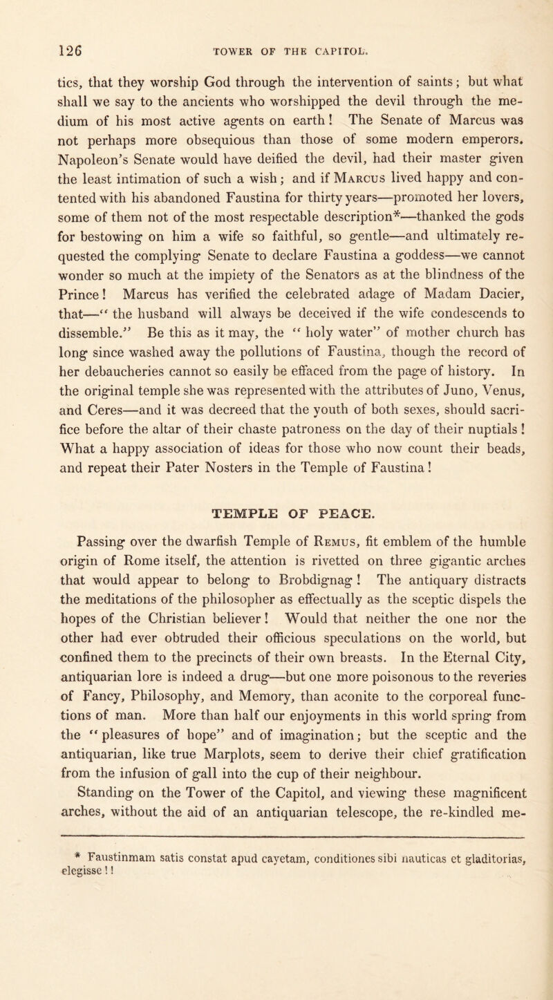 tics, that they worship God through the intervention of saints; but what shall we say to the ancients who worshipped the devil through the me- dium of his most active agents on earth! The Senate of Marcus was not perhaps more obsequious than those of some modern emperors. Napoleon’s Senate would have deified the devil, had their master given the least intimation of such a wish; and if Marcus lived happy and con- tented with his abandoned Faustina for thirty years—promoted her lovers, some of them not of the most respectable description*—thanked the gods for bestowing on him a wife so faithful, so gentle—and ultimately re- quested the complying Senate to declare Faustina a goddess—we cannot wonder so much at the impiety of the Senators as at the blindness of the Prince! Marcus has verified the celebrated adage of Madam Dacier, that-— the husband will always be deceived if the wife condescends to dissemble.” Be this as it may, the “ holy water” of mother church has long since washed away the pollutions of Faustina, though the record of her debaucheries cannot so easily be effaced from the page of history. In the original temple she was represented with the attributes of Juno, Venus, and Ceres—and it was decreed that the vouth of both sexes, should sacri- fice before the altar of their chaste patroness on the day of their nuptials ! What a happy association of ideas for those who now count their beads, and repeat their Pater Nosters in the Temple of Faustina! TEMPLE OF PEACE. Passing over the dwarfish Temple of Remus, fit emblem of the humble origin of Rome itself, the attention is rivetted on three gigantic arches that would appear to belong to Brobdignag ! The antiquary distracts the meditations of the philosopher as effectually as the sceptic dispels the hopes of the Christian believer! Would that neither the one nor the other had ever obtruded their officious speculations on the world, but confined them to the precincts of their own breasts. In the Eternal City, antiquarian lore is indeed a drug—but one more poisonous to the reveries of Fancy, Philosophy, and Memory, than aconite to the corporeal func- tions of man. More than half our enjoyments in this world spring from the “pleasures of hope” and of imagination; but the sceptic and the antiquarian, like true Marplots, seem to derive their chief gratification from the infusion of gall into the cup of their neighbour. Standing on the Tower of the Capitol, and viewing these magnificent arches, without the aid of an antiquarian telescope, the re-kindled me- * Faustinmam satis constat apud cayetam, conditiones sibi nauticas et gladitorias, elegisse!!