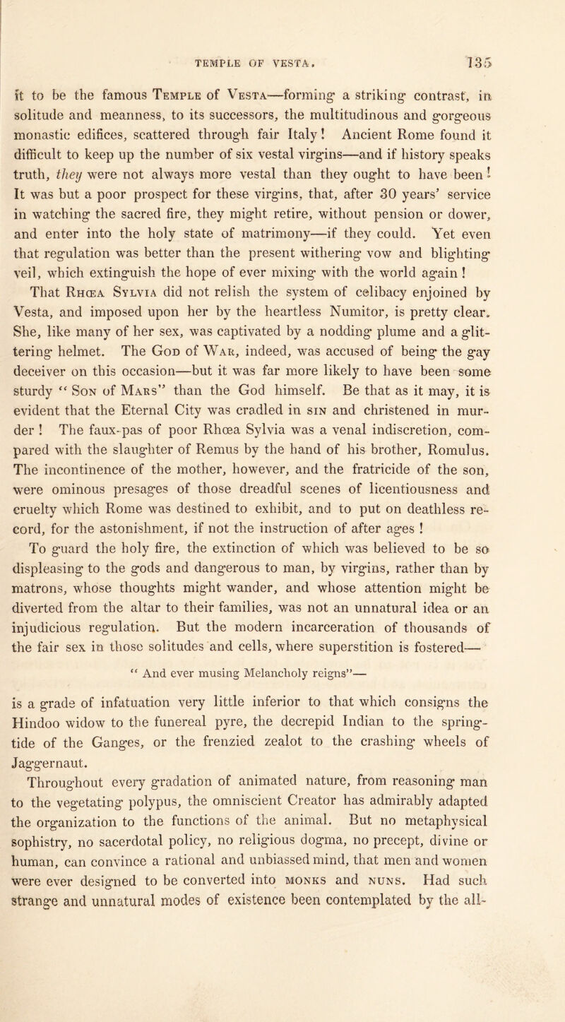 it to be the famous Temple of Vesta-—forming* a striking* contrast, in solitude and meanness, to its successors, the multitudinous and g*org*eous monastic edifices, scattered through fair Italy! Ancient Rome found it difficult to keep up the number of six vestal virgins—and if history speaks truth, they were not always more vestal than they ought to have been 1 It was but a poor prospect for these virg’ins, that, after 30 years’ service in watching the sacred fire, they might retire, without pension or dower, and enter into the holy state of matrimony—if they could. Yet even that regulation was better than the present withering vow and blighting veil, which extinguish the hope of ever mixing with the world again ! That Rhcea Sylvia did not relish the system of celibacy enjoined by Vesta, and imposed upon her by the heartless Numitor, is pretty clear. She, like many of her sex, was captivated by a nodding plume and a glit- tering* helmet. The God of War, indeed, was accused of being the gay deceiver on this occasion—but it was far more likely to have been some sturdy “ Son of Mars” than the God himself. Be that as it may, it is evident that the Eternal City was cradled in sin and christened in mur- der ! The faux-pas of poor Rhoea Sylvia was a venal indiscretion, com- pared with the slaughter of Remus by the hand of his brother, Romulus. The incontinence of the mother, however, and the fratricide of the son, were ominous presages of those dreadful scenes of licentiousness and cruelty which Rome was destined to exhibit, and to put on deathless re- cord, for the astonishment, if not the instruction of after ages ! To g’uard the holy fire, the extinction of which was believed to be so displeasing to the gods and dangerous to man, by virgins, rather than by matrons, whose thoughts might wander, and whose attention might be diverted from the altar to their families, was not an unnatural idea or an injudicious regulation. But the modern incarceration of thousands of the fair sex in those solitudes and cells, where superstition is fostered— “ And ever musing Melancholy reigns”— is a grade of infatuation very little inferior to that which consigns the Hindoo widow to the funereal pyre, the decrepid Indian to the spring- tide of the Ganges, or the frenzied zealot to the crashing wheels of Jaggernaut. Throughout every gradation of animated nature, from reasoning man to the vegetating polypus, the omniscient Creator has admirably adapted the organization to the functions of the animal. But no metaphysical sophistry, no sacerdotal policy, no religious dogma, no precept, divine or human, can convince a rational and unbiassed mind, that men and women were ever designed to be converted into monks and nuns. Had such strange and unnatural modes of existence been contemplated by the all-