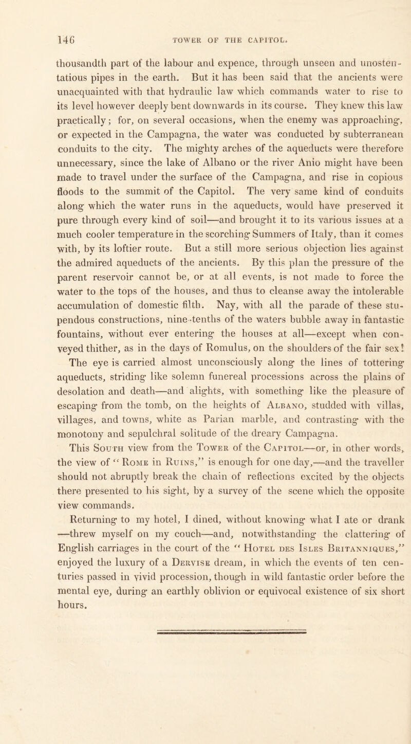 thousandth part of the labour and expence, through unseen and unosten- tatious pipes in the earth. But it has been said that the ancients were unacquainted with that hydraulic law which commands water to rise to its level however deeply bent downwards in its course. They knew this law practically; for, on several occasions, when the enemy was approaching, or expected in the Campagna, the water was conducted by subterranean conduits to the city. The mighty arches of the aqueducts were therefore unnecessary, since the lake of Albano or the river Anio might have been made to travel under the surface of the Campagna, and rise in copious floods to the summit of the Capitol. The very same kind of conduits along which the water runs in the aqueducts, would have preserved it pure through every kind of soil—and brought it to its various issues at a much cooler temperature in the scorching Summers of Italy, than it comes with, by its loftier route. But a still more serious objection lies against the admired aqueducts of the ancients. By this plan the pressure of the parent reservoir cannot be, or at all events, is not made to force the water to the tops of the houses, and thus to cleanse away the intolerable accumulation of domestic filth. Nay, with all the parade of these stu- pendous constructions, nine -tenths of the waters bubble away in fantastic fountains, without ever entering the houses at all—except when con- veyed thither, as in the days of Romulus, on the shoulders of the fair sex! The eye is carried almost unconsciously along the lines of tottering aqueducts, striding like solemn funereal processions across the plains of desolation and death—and alights, with something like the pleasure of escaping from the tomb, on the heights of Albano, studded with villas, villages, and towns, white as Parian marble, and contrasting with the monotony and sepulchral solitude of the dreary Campag'na. This South view from the Tower of the Capitol—or, in other words, the view of “ Rome in Ruins,” is enough for one day,—and the traveller should not abruptly break the chain of reflections excited by the objects there presented to his sight, by a survey of the scene which the opposite view commands. Returning to my hotel, I dined, without knowing' what I ate or drank —threw myself on my couch—and, notwithstanding the clattering of English carriages in the court of the “ Hotel des Isles Britanniques,” enjoyed the luxury of a Dervise dream, in which the events of ten cen- turies passed in vivid procession, though in wild fantastic order before the mental eye, during an earthly oblivion or equivocal existence of six short hours.