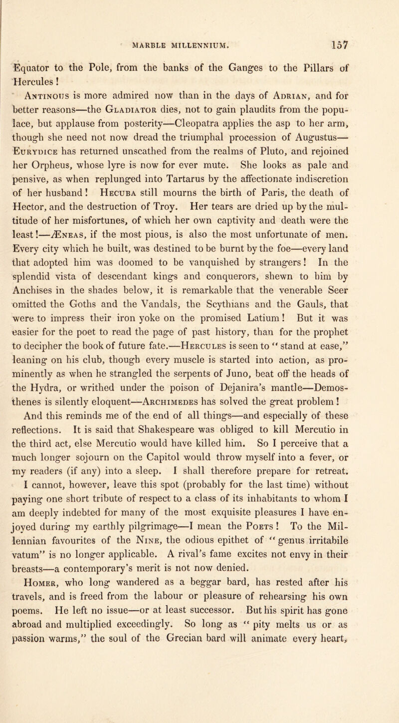 Equator to the Pole, from the banks of the Ganges to the Pillars of Hercules! Antinotjs is more admired now than in the days of Adrian, and for better reasons—the Gladiator dies, not to gain plaudits from the popu- lace, but applause from posterity—Cleopatra applies the asp to her arm, though she need not now dread the triumphal procession of Augustus—- Eurydice has returned unscathed from the realms of Pluto, and rejoined her Orpheus, whose lyre is now for ever mute. She looks as pale and pensive, as when replunged into Tartarus by the affectionate indiscretion of her husband! Hecuba still mourns the birth of Paris, the death of Hector, and the destruction of Troy. Her tears are dried up by the mul- titude of her misfortunes, of which her own captivity and death were the least!—/Eneas, if the most pious, is also the most unfortunate of men. Every city which he built, was destined to be burnt by the foe—every land that adopted him was doomed to be vanquished by strangers! In the splendid vista of descendant kings and conquerors, shewn to him by Anchises in the shades below, it is remarkable that the venerable Seer omitted the Goths and the Vandals, the Scythians and the Gauls, that were to impress their iron yoke on the promised Latium! But it was easier for the poet to read the page of past history, than for the prophet to decipher the book of future fate.—Hercules is seen to  stand at ease,” leaning on his club, though every muscle is started into action, as pro- minently as when he strangled the serpents of Juno, beat off the heads of the Hydra, or writhed under the poison of Dejanira’s mantle—Demos- thenes is silently eloquent—Archimedes has solved the great problem! And this reminds me of the end of all things—and especially of these reflections. It is said that Shakespeare was obliged to kill Mercutio in the third act, else Mercutio would have killed him. So I perceive that a much longer sojourn on the Capitol would throw myself into a fever, or my readers (if any) into a sleep. I shall therefore prepare for retreat. I cannot, however, leave this spot (probably for the last time) without paying one short tribute of respect to a class of its inhabitants to whom I am deeply indebted for many of the most exquisite pleasures I have en- joyed during my earthly pilgrimage—I mean the Poets ! To the Mil- lennian favourites of the Nine, the odious epithet of “ genus irritabile vatum” is no longer applicable. A rival’s fame excites not envy in their breasts—a contemporary’s merit is not now denied. Homer, who long wandered as a beggar bard, has rested after his travels, and is freed from the labour or pleasure of rehearsing his own poems. He left no issue—or at least successor. But his spirit has gone abroad and multiplied exceedingly. So long as  pity melts us or as passion warms,” the soul of the Grecian bard will animate every heart.