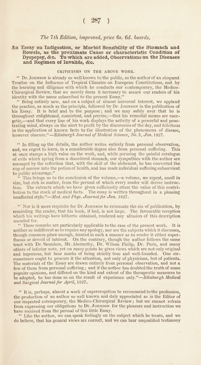 The 7 th Edition, improved, price 6s. 6d. hoards, An Essay on Indigestion, or Morbid Sensibility of the Stomach and Bowels, as the proximate Cause or characteristic Condition of Byspepsy, <fec. To which are added, Observations on the Diseases and Regimen of Invalids, <fcc. CRITICISMS ON THE ABOVE WORK. “ Dr. Johnson is already so well known to the public, as the author of an eloquent Treatise on the Influence of Tropical Climates on European Constitutions, and by the learning and diligence with which he conducts our contemporary, the Medico- Chirurgical Review, that we merely deem it necessary to assure our readers of his identity with the name subscribed to the present Essay,” “ Being entirely new, and on a subject of almost universal interest, we applaud the practice, as much as the principle, followed by Dr. Johnson in the publication of his Essay. It is brief and to the purpose; and we may safely aver that he is throughout enlightened, consistent, and precise,—that his remedial means are ener- getic,—and that every line of his work displays the activity of a powerful and pene- trating mind, always on the alert to profit by the discoveries of the day, and felicitous in the application of known facts to the illustration of the phenomena of disease, however obscure.”—Edinburgh Journal of Medical Science, No. 5, Jan. 1827. “ In filling up the details, the author writes entirely from personal observation, and, we regret to learn, in a considerable degree also from personal suffering. This at once stamps a high value on the work, and, while perusing the painful catalogue of evils which spring from a disordered stomach, our sympathies with the author are assuaged by the reflection that, with the skill of the alchemist, he has converted the cup of sorrow into the potion of health, and has made individual suffering subservient to public advantage.” “ This brings us to the conclusion of the volume,—a volume, we repeat, small in size, but rich in matter, from the perusal of which every reader will derive instruc- tion. The extracts which we have given sufficiently attest the value of this contri- bution to the stock of medical facts. The essay is written throughout in a pleasing unaffected style.”—Med. and Phys. Journal for Jan. 1827. “ Nor is it more requisite for Dr. Johnson to extenuate the sin of publication, by reminding the reader, that his book, if bad, is not large. The favourable reception which his writings have hitherto obtained, rendered any allusion of this description uncalled for. “ These remarks are particularly applicable to the case of the present work. It is neither so indifferent as to require any apology, nor are the subjects which it discusses, though common-place enough, treated in such a manner as to render it either super- fluous or devoid of interest. On the contrary, though the author follows the same tract with Dr. Saunders, Mr. Abernethy, Dr. Wilson Philip, Dr. Paris, and many others of inferior note, yet on many points he gives views which are not only original and ingenious, but bear marks of being strictly true and well-founded. One cir- cumstance ought to procure it the attention, not only of physicians, but of patients. The materials of the Essay are drawn entirely from personal observation, and not a few of them from personal suffering; and if the author has doubted the truth of some popular opinions, and differed on the kind and extent of the therapeutic measures to be adopted, he has done so on the result of experience only.”—Edinburgh Medical and Surgical Journal for April, 1827. “ It is, perhaps, almost a work of supererogation to recommend to the profession, the production of an author so well known and duly appreciated as is the Editor of our respected cotemporary, the Medico-Chirurgical Review; but we cannot refrain from expressing our obligations to Dr. Johnson for the pleasure and instruction we have received from the perusal of this little Essay. “ Like the author, we can speak feelingly on the subject which he treats, and we do believe, that his general views are correct, and we can bear unqualified testimony