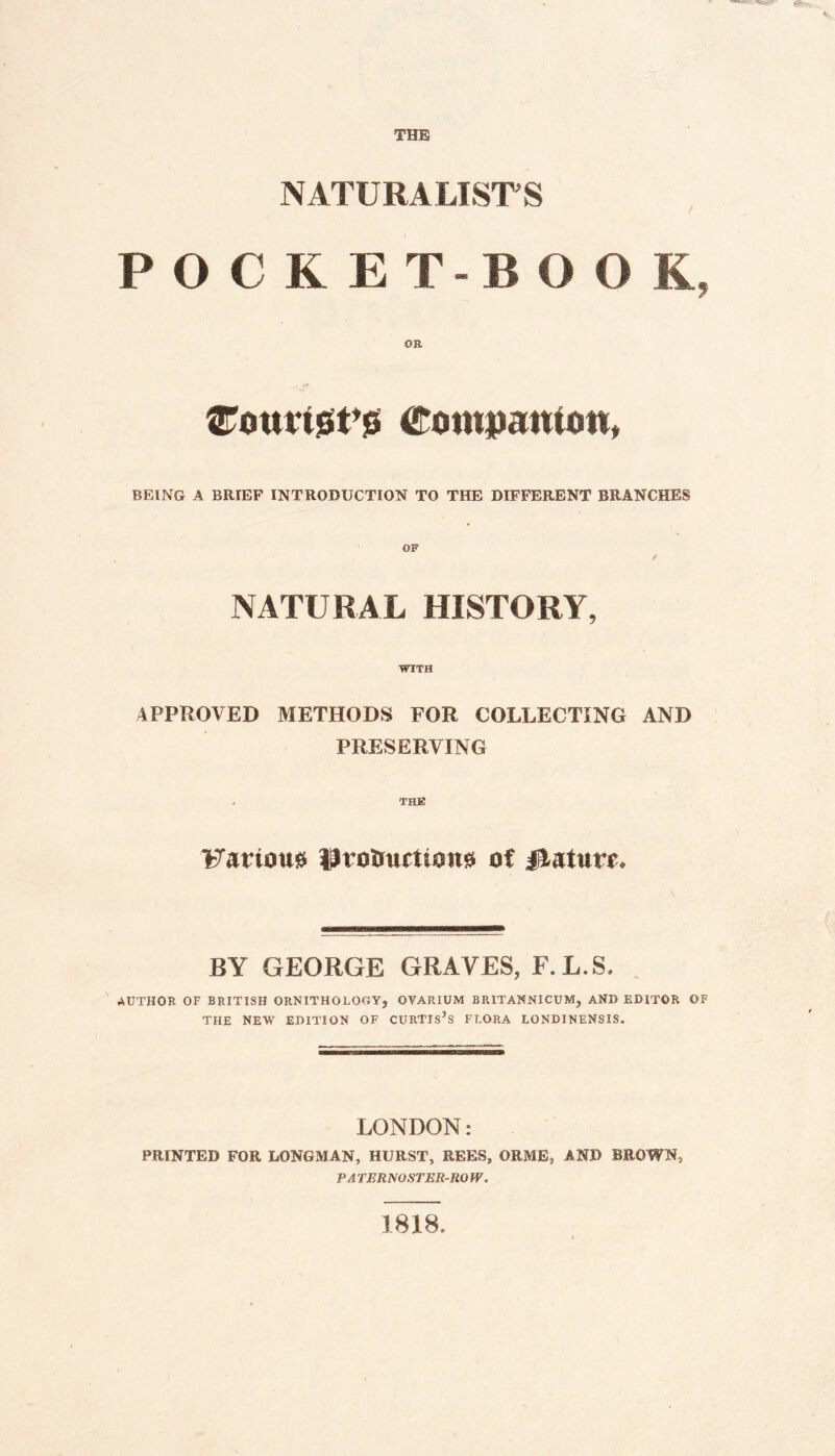 NATURALISTS POCRET-B O 0 K, {Touristy Companion, BEING A BRIEF INTRODUCTION TO THE DIFFERENT BRANCHES OF / NATURAL HISTORY, WITH APPROVED METHODS FOR COLLECTING AND PRESERVING Farioust protmrttonss of jilatwf. BY GEORGE GRAVES, F.L.S. AUTHOR OF BRITISH ORNITHOLOGY, OVARIUM BRITANNICUM, AND EDITOR OF THE NEW EDITION OF CURTIS’S FLORA LONDINENSIS. LONDON: PRINTED FOR LONGMAN, HURST, REES, ORME, AND BROWN, PA TERNOSTER-ROW. 1818,