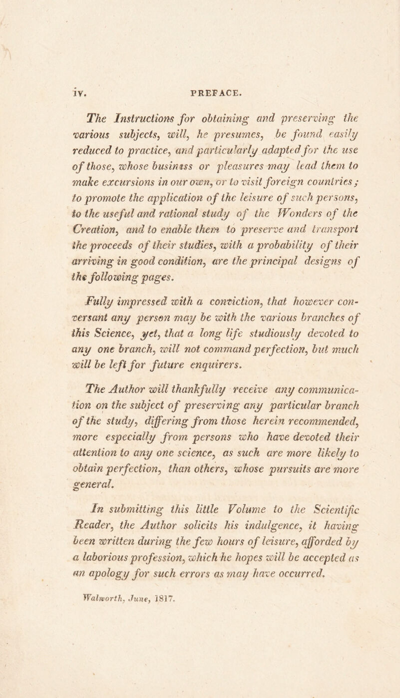 The Instructions for obtaining and preserving the 'various subjects, will, he presumes, be found easily reduced to practice, and particularly adapted for the use o f those, whose businns or pleasures may lead them to make excursions in our own, or to visit foreign countries ; to promote the application of the leisure of such per sons, to the useful and rational study of the Wonders of the Creation, and to enable them to preserve and transport the proceeds of their studies, with a probability of their arriving in good condition, are the principal designs of the following pages. Fully impressed with a conviction, that however con- versant any person may be with the various branches of this Science, yd, that a long life studiously devoted to any one branch, will not command perfection, but much will be left for future enquirers. The Author will thankfully receive any communica- tion on the subject of preserving any particular branch of the study, differing from those herein recommended, more especially from persons who have devoted their attention to any one science, as such are more likely to obtain perfection, than others, whose pursuits are more general. In submitting this little Volume to the Scientific Reader, the Author solicits his indulgence, it having been written during the few hours of leisure, afforded by a laborious profession, which he hopes will be accepted as an apology for such errors as may have occurred. Walworth. June, 1817,