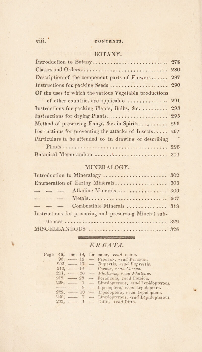 BOTANY. Introduction to Botany 278 Classes and Orders * . 280 Description of the component parts of Flowers 287 Instructions for packing Seeds 290 Of the uses to w hich the various Yegetable productions of other countries are applicable 291 Instructions for packing Plants, Bulbs, &c 293 Instructions for drying Plants 295 Method of preserving Fungi, &c. in Spirits.. 296 Instructions for preventing the attacks of Insects 297 Particulars to be attended to in drawing or describing Plants 298 Botanical Memorandum 301 MINERALOGY. Introduction to Mineralogy 302 Enumeration of Earthy Minerals 303 -— — — Alkaline Minerals ... ............. 306 — — —, Metals 307 — — —. Combustible Minerals 318 Instructions for procuring and preserving Mineral sub- stances . 322 MISCELLANEOUS 32S ERRATA. Page 46, line 18, for name, read mane. 95, 19 — Pidgegn, read Piegeon. 203, 17 — Bupertis, read Buprestis. 210, 14 — Cocoas, read Coccus. 211, ‘20 — Phalceiue, read Phalevce. 218, —— 28 — Formicula, read Fomina. 228, 1 — Lipedopterons, read Lepidopterous. • 8 — Lipedoptera, read Lepidopttra. 229, 10 — Lipedoptera, read Lepidoptera. 230, 7 — Lipedopterons, read Lepidopterons. 233, 1 — Ditto, ? ead Ditto.