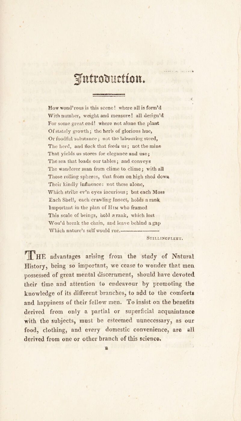 gntrotmcttott* How wond’rous is this scene! where all is form’d With number, weight and measure! all design’d For some great end! where not alone the plant Of stately growth; the herb of glorious hue, Or foodful substance ; not the labouring steed, The herd, and flock that feeds us; not the mine That yields us stores for elegance and use; The sea that loads our tables; and conveys The wanderer man from clime to clime; with all Those rolling spheres, that from on high shed down Their kindly influence: not these alone, Which strike ev’ri eyes incurious; but each Moss Each Shell, each crawling Insect, holds a rank Important in the plan of Him who framed This scale of beings, hold a rank, which lost Wou’d break the chain, and leave behind a gap Which nature’s self would rue.—— Stillingfleet. The advantages arising from the study of Natural History, being so important, we cease to wonder that men possessed of great mental discernment, should have devoted! their time and attention to endeavour by promoting the knowledge of its different branches, to add to the comforts and happiness of their fellow men. To insist on the benefits derived from only a partial or superficial acquaintance with the subjects, must be esteemed unnecessary, as our food, clothing, and every domestic convenience, are all derived from one or other branch of this science. E