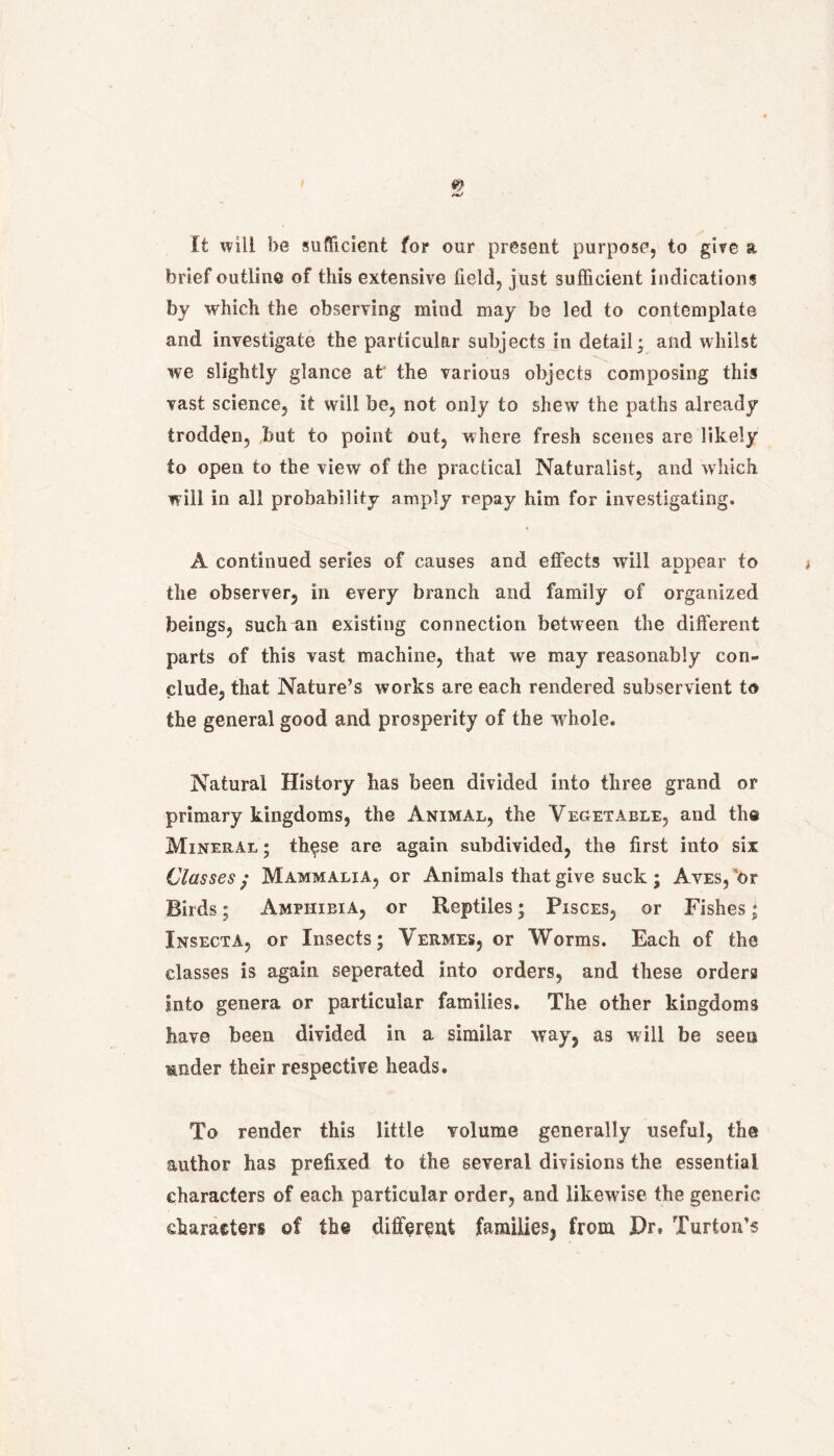 m/ It will be sufficient for our present purpose, to give a brief outline of this extensive field, just sufficient indications by which the observing mind may be led to contemplate and investigate the particular subjects in detail; and whilst we slightly glance at' the various objects composing this vast science, it will be, not only to shew the paths already trodden, but to point out, where fresh scenes are likely to open to the view of the practical Naturalist, and which will in all probability amply repay him for investigating. A continued series of causes and effects wall appear to ; the observer, in every branch and family of organized beings, such an existing connection between the different parts of this vast machine, that we may reasonably con- clude, that Nature’s works are each rendered subservient to the general good and prosperity of the whole. Natural History has been divided into three grand or primary kingdoms, the Animal, the Vegetable, and the Mineral ; these are again subdivided, the first into six Classes ; Mammalia, or Animals that give suck ; Aves, 'or Birds; Amphibia, or Reptiles; Pisces, or Fishes; Insecta, or Insects; Vermes, or Worms. Each of the classes is again seperated into orders, and these orders into genera or particular families. The other kingdoms have been divided in a similar way, as will be seen under their respective heads. To render this little volume generally useful, the author has prefixed to the several divisions the essential characters of each particular order, and likewise the generic characters of the different families, from Hr, Turton’s