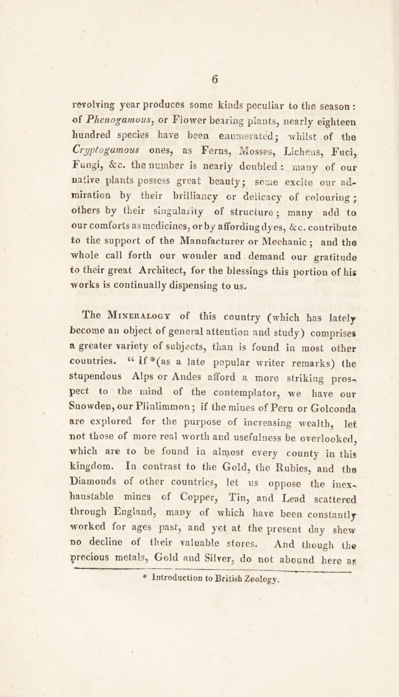 revolving year produces some kinds peculiar to the season : of Phenogamous, or Flower bearing plants, nearly eighteen hundred species have been enumerated; whilst of the Cryptogumous ones, as Ferns, Mosses, Lichens, Fuci, Fungi, See. the number is nearly doubled: many of our native plants possess great beauty; some excite our ad- miration by their brilliancy or delicacy of colouring; others by their singularity of structure; many add to our comforts as medicines, or by affording dyes, &c. contribute to the support of the Manufacturer or Mechanic ; and the whole call forth our wonder and demand our gratitude to their great Architect, for the blessings this portion of his works is continually dispensing to us. The Mineralogy of this country (which has lately become aii object of general attention and study) comprises a greater variety of subjects, than is found in most other countries. “ lf *(as a late popular writer remarks) the stupendous Alps or Andes afford a more striking pros-* pect to the mind of the contemplator, we have our Snowden, our Plmlimmon; if the mines of Peru or Golconda are explored for the purpose of increasing wealth, let not those of more real worth and usefulness be overlooked, which are to be found in almost every county in this kingdom. In contrast to the Gold, the Rubies, and the Diamonds of other countries, let us oppose the inex- haustable mines of Copper, Tin, and Lead scattered through England, many of which have been constantly worked for ages past, and yet at the present day shew no decline of their valuable stores. And though the precious metals, Gold and silver, do not abound here as * Introduction to British Zoology.