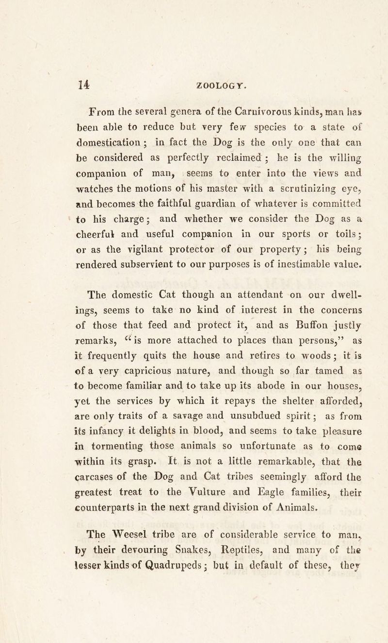 From the several genera of the Carnivorous kinds, man has been able to reduce but very few species to a state of domestication ; in fact the Dog is the only one that can be considered as perfectly reclaimed ; he is the willing companion of man, seems to enter into the views and watches the motions of his master with a scrutinizing eye, and becomes the faithful guardian of whatever is committed to his charge; and whether we consider the Dog as a cheerful and useful companion in our sports or toils; or as the vigilant protector of our property; his being rendered subservient to our purposes is of inestimable value. The domestic Cat though an attendant on our dwell- ings, seems to take no kind of interest in the concerns of those that feed and protect it, and as Buffon justly remarks, a is more attached to places than persons,” as it frequently quits the house and retires to woods; it is of a very capricious nature, and though so far tamed as to become familiar and to take up its abode in our houses, yet the services by which it repays the shelter afforded, are only traits of a savage and unsubdued spirit; as from its infancy it delights in blood, and seems to take pleasure in tormenting those animals so unfortunate as to come within its grasp. It is not a little remarkable, that the carcases of the Dog and Cat tribes seemingly afford the greatest treat to the Vulture and Eagle families, their counterparts in the next grand division of Animals. The Weesel tribe are of considerable service to man., by their devouring Snakes, Reptiles, and many of the lesser kinds of Quadrupeds; but in default of these, they