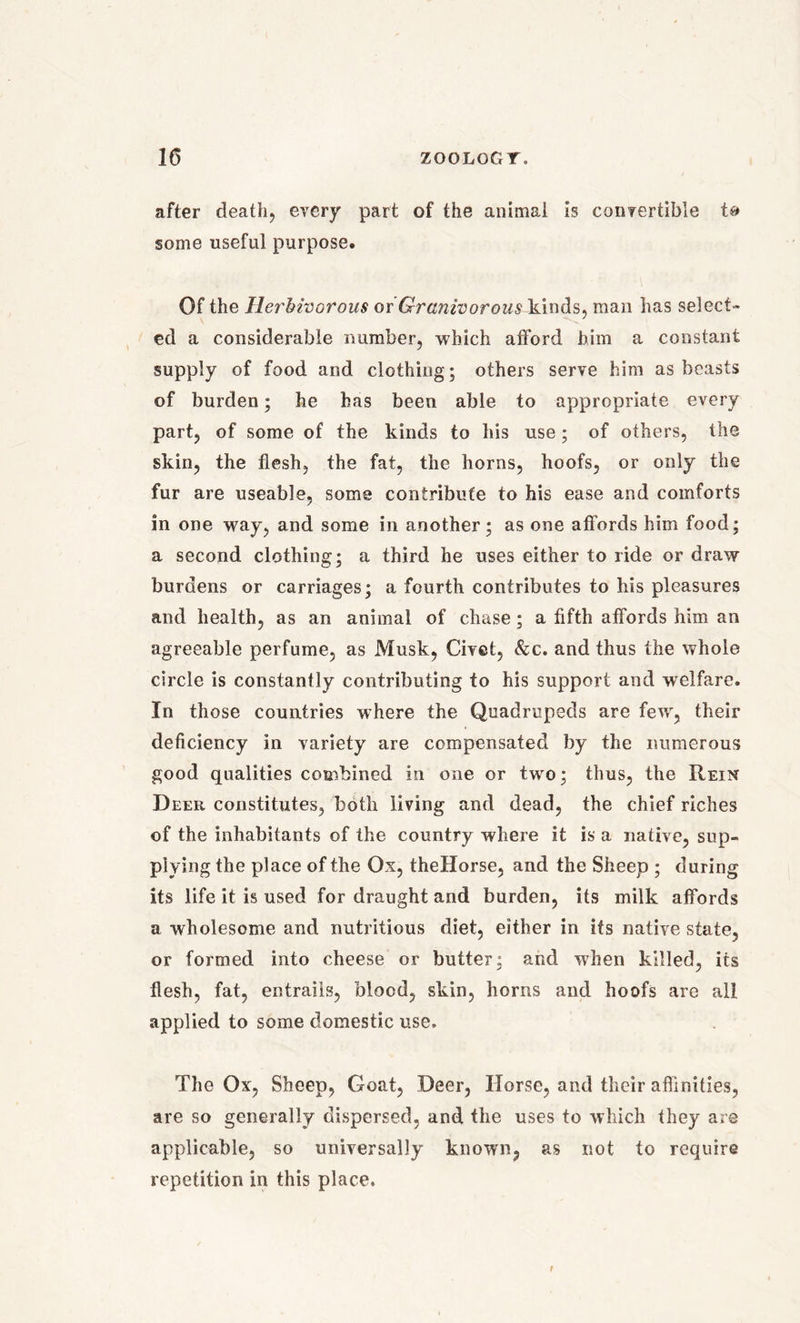 after death, every part of the animal is convertible some useful purpose. Of the Herbivorous or Granivorous kinds, man has select- ed a considerable number, which afford him a constant supply of food and clothing; others serve him as beasts of burden; he has been able to appropriate every part, of some of the kinds to his use; of others, the skin, the flesh, the fat, the horns, hoofs, or only the fur are useable, some contribute to his ease and comforts in one way, and some in another; as one affords him food; a second clothing; a third he uses either to ride or draw burdens or carriages; a fourth contributes to his pleasures and health, as an animal of chase; a fifth affords him an agreeable perfume, as Musk, Civet, &c. and thus the whole circle is constantly contributing to his support and welfare. In those countries where the Quadrupeds are fewr, their deficiency in variety are compensated by the numerous good qualities combined in one or twro; thus, the Rein Deer constitutes, both living and dead, the chief riches of the inhabitants of the country where it is a native, sup- plying the place of the Ox, theHorse, and the Sheep ; during its life it is used for draught and burden, its milk affords a wholesome and nutritious diet, either in its native state, or formed into cheese or butter; and when killed, its flesh, fat, entrails, blood, skin, horns and hoofs are all applied to some domestic use. The Ox, Sheep, Goat, Deer, Horse, and their affinities, are so generally dispersed, and the uses to which they are applicable, so universally known, as not to require repetition in this place.