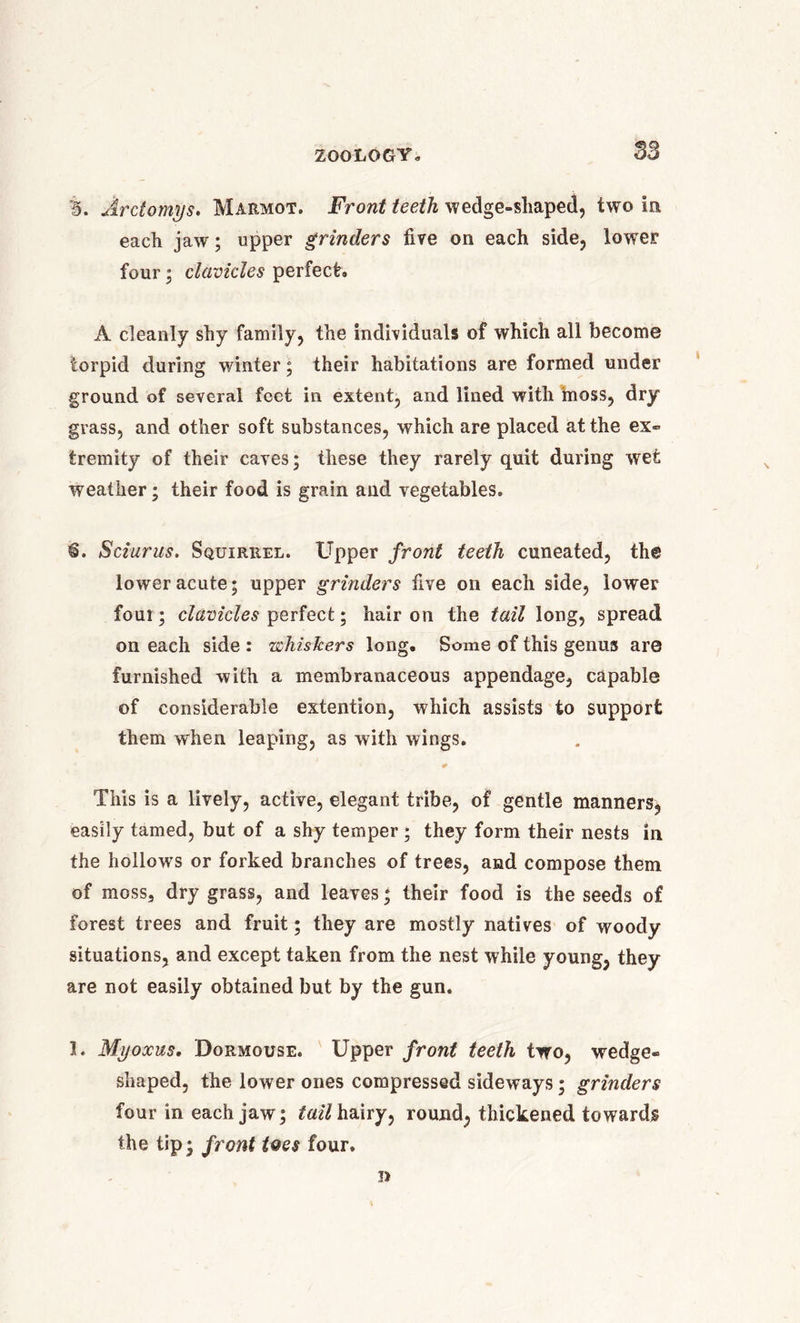 B. Arctomys. Marmot. Front teeth wedge-shaped, two in each jaw; upper grinders five on each side, lower four; clavicles perfect. A cleanly shy family, the individuals of which all become torpid during winter; their habitations are formed under ground of several feet in extent, and lined with moss, dry grass, and other soft substances, which are placed at the ex- tremity of their caves; these they rarely quit during wet weather; their food is grain and vegetables. €. Sciurus. Squirrel. Upper front teeth cuneated, the lower acute; upper grinders five on each side, lower foul; clavicles perfect; hair on the tail long, spread on each side : whiskers long. Some of this genus are furnished with a membranaceous appendage, capable of considerable extention, which assists to support them when leaping, as with wings. This is a lively, active, elegant tribe, of gentle manners, easily tamed, but of a shy temper ; they form their nests in the hollows or forked branches of trees, and compose them of moss, dry grass, and leaves; their food is the seeds of forest trees and fruit; they are mostly natives of woody situations, and except taken from the nest while young, they are not easily obtained but by the gun. 3. Myoxus. Dormouse. Upper front teeth two, wedge- shaped, the lower ones compressed sideways; grinders four in each jaw; tail hairy, round, thickened towards the tip; front tQes four. T)
