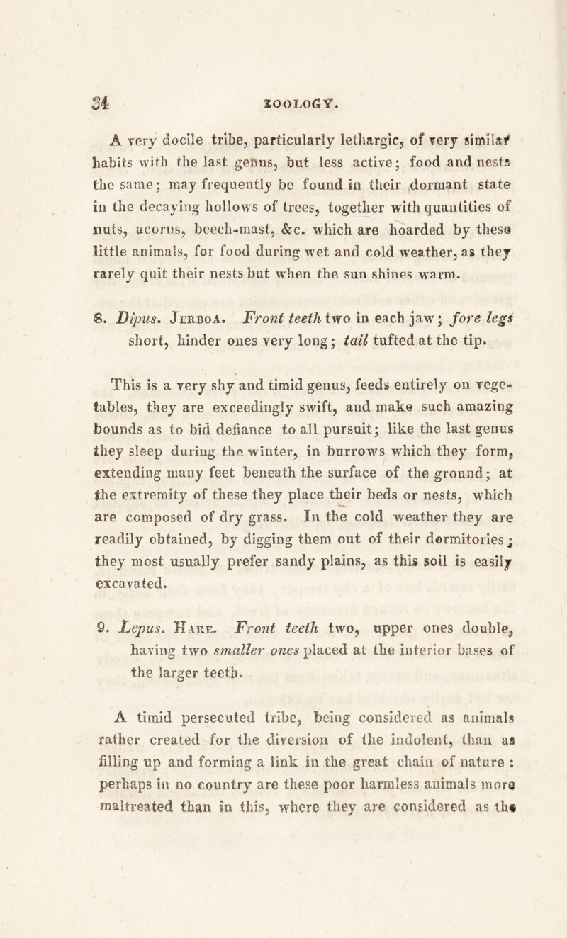 A very docile tribe, particularly lethargic, of very similaf habits with the last genus, but less active; food and nests the same; may frequently be found in their dormant state in the decaying hollows of trees, together with quantities of nuts, acorns, beech-mast, &c. which are hoarded by these little animals, for food during wet and cold weather, as they rarely quit their nests but when the sun shines warm. 6. Dipus. Jerboa. Front teeth two in each jaw; fore legs short, hinder ones very long; tail tufted at the tip. This is a very shy and timid genus, feeds entirely on vege- tables, they are exceedingly swift, and make such amazing bounds as to bid defiance to all pursuit; like the last genus they sleep during the winter, in burrows which they form, extending many feet beneath the surface of the ground; at the extremity of these they place their beds or nests, which are composed of dry grass. In the cold weather they are readily obtained, by digging them out of their dormitories • they most usually prefer sandy plains, as this soil is easily excavated. 9. Lepus. Hare. Front teeth two, upper ones double, having two smaller ones placed at the interior bases of the larger teeth. A timid persecuted tribe, being considered as animals rather created for the diversion of the indolent, than as filling up and forming a link in the great chain of nature : perhaps in no country are these poor harmless animals more maltreated than in this, where they are considered as th®