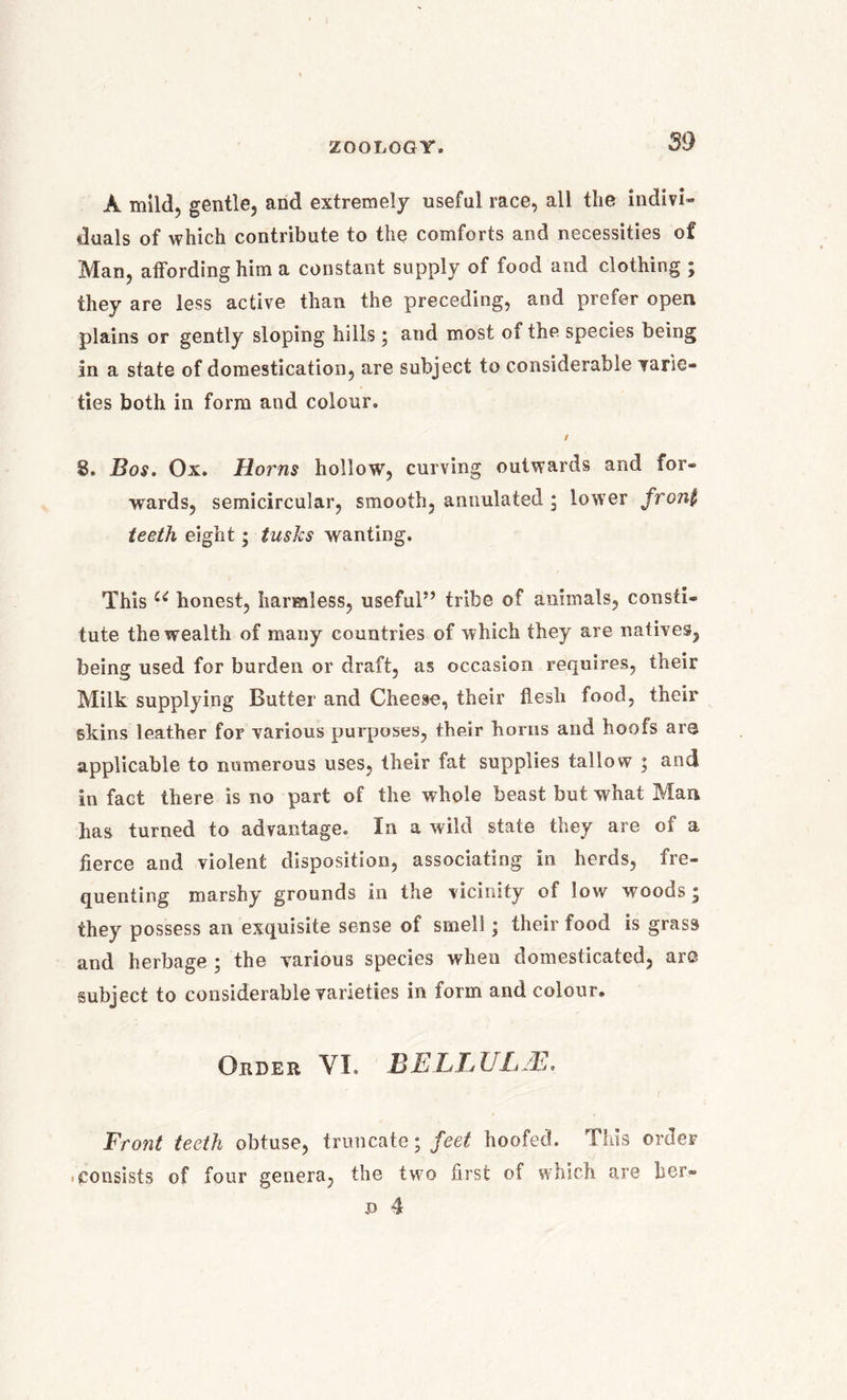 A mild, gentle, and extremely useful race, all the indivi- duals of which contribute to the comforts and necessities of Man, affording him a constant supply of food and clothing ; they are less active than the preceding, and prefer open plains or gently sloping hills ; and most of the species being in a state of domestication, are subject to considerable varie- ties both in form and colour. / 8. Bos. Ox. Horns hollow, curving outwards and for- wards, semicircular, smooth, annulafed * lower front teeth eight; tusks wanting. This u honest, harmless, useful” tribe of animals, consti- tute the wealth of many countries of which they are natives, being used for burden or draft, as occasion requires, their Milk supplying Butter and Cheese, their flesh food, their skins leather for various purposes, their horns and hoofs are applicable to numerous uses, their fat supplies tallow ; and in fact there is no part of the whole beast but what Man has turned to advantage. In a wild state they are of a fierce and violent disposition, associating in herds, fre- quenting marshy grounds in the vicinity of low woods; they possess an exquisite sense of smell; their food is grass and herbage ; the -various species when domesticated, are subject to considerable varieties in form and colour. Order VI. BE.LLULJE. Front teeth obtuse, truncate; feet hoofed. This order consists of four genera, the two first of which are her- d 4