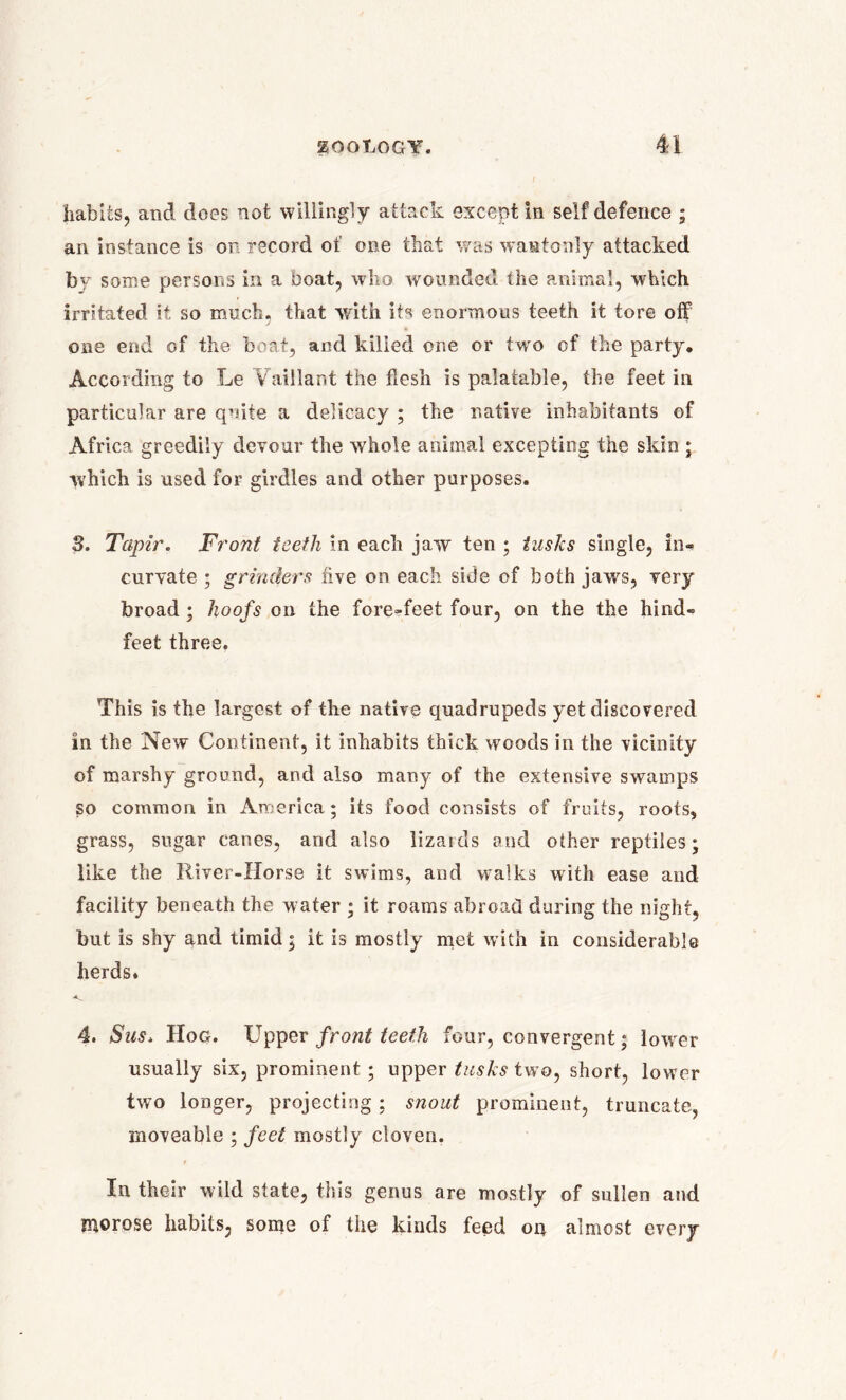 habits, and does not willingly attack except in self defence ; an instance is on record of one that was wantonly attacked by some persons in a boat, who wounded the animal, which irritated it so much, that with its enormous teeth it tore off J * one end of the boat, and killed or.e or twro of the party. According to Le Vhiillant the flesh is palatable, the feet in particular are quite a delicacy ; the native inhabitants of Africa greedily devour the whole animal excepting the skin ; which is used for girdles and other purposes. 3. Tapir. Front teeth in each jaw ten ; tusks single, in- curvate ; grinders hve on each side of both jaws, very broad ; hoofs on the fore-feet four, on the the hind- feet three. This is the largest of the native quadrupeds yet discovered in the New Continent, it inhabits thick woods in the vicinity of marshy ground, and also many of the extensive swamps so common in America; its food consists of fruits, roots, grass, sugar canes, and also lizards and other reptiles; like the River-Horse it swims, and walks with ease and facility beneath the water ; it roams abroad during the night, but is shy and timid; it is mostly met with in considerable herds. 4. Sus* Hog. Upper front teeth four, convergent; lower usually six, prominent; upper tusks two, short, lower two longer, projecting ; snout prominent, truncate, moveable ; feet mostly cloven. In their wild state, this genus are mostly of sullen and morose habits, some of the kinds feed on almost every