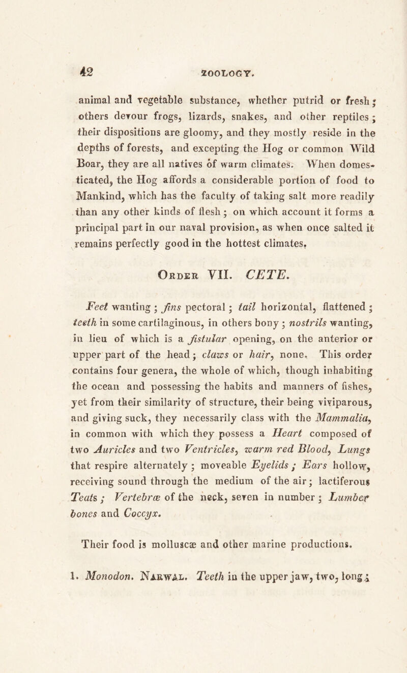 animal and vegetable substance, whether putrid or fresh ; others devour frogs, lizards, snakes, and other reptiles; their dispositions are gloomy, and they mostly reside in the depths of forests, and excepting the Hog or common Wild Boar, they are all natives of warm climates. When domes- ticated, the Hog affords a considerable portion of food to Mankind, which has the faculty of taking salt more readily than any other kinds of flesh; on which account it forms a principal part in our naval provision, as when once salted it remains perfectly good in the hottest climates, Order VII. CETE. Feet wanting ; fins pectoral; tail horizontal, flattened ; teeth in some cartilaginous, in others bony ; nostrils wanting, in lieu of which is a fistular opening, on the anterior or upper part of the head; claws or hair, none. This order contains four genera, the whole of which, though inhabiting the ocean and possessing the habits and manners of fishes, yet from their similarity of structure, their being viviparous, and giving suck, they necessarily class with the Mammalia, in common with which they possess a Heart composed of two Auricles and two Ventricles, warm red Blood, Lungs that respire alternately ; moveable Eyelids ; Ears hollow, receiving sound through the medium of the air; lactiferous Teats ; Vertebrae of the neck, seven in number ; Lumber bones and Coccyx. Their food is molluscae and other marine productions. 1. Monodon. Nakwal. Teeth in the upper jaw, two, long,i