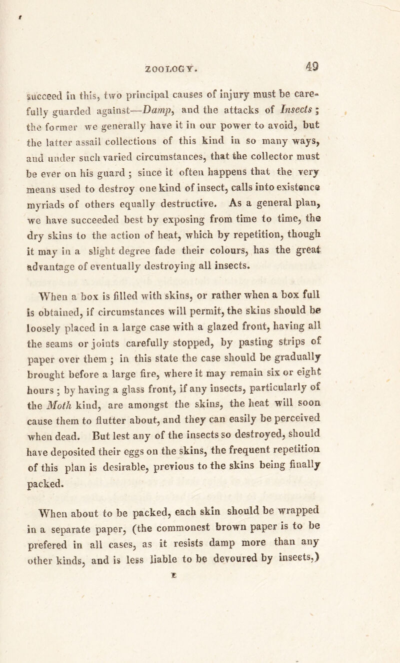 f ZOOLOGY. 49 succeed in this, two principal causes of injury must be care» fully guarded against—Damp, and the attacks of Insects ; the former we generally have it in our power to avoid, but the latter assail collections of this kind in so many ways, and under such varied circumstances, that the collector must be ever on his guard ; since it often happens that the very means used to destroy one kind of insect, calls into existence myriads of others equally destructive. As a general plan, we have succeeded best by exposing from time to time, the dry skins to the action of heat, which by repetition, though it may in a slight degree fade their colours, has the great advantage of eventually destroying all insects. When a box is filled with skins, or rather when a box full is obtained, if circumstances will permit, the skins should be loosely placed in a large case with a glazed front, having all the seams or joints carefully stopped, by pasting strips of paper over them j in this state the case should be gradually brought before a large fire, where it may remain six or eight hours ; by having a glass front, if any insects, particularly of the Moth kind, are amongst the skins, the heat will soon cause them to flutter about, and they can easily be perceived when dead. But lest any of the insects so destroyed, should have deposited their eggs on the skins, the frequent repetition of this plan is desirable, previous to the skins being finally packed. When about to be packed, each skin should be wrapped in a separate paper, (the commonest brown paper is to be prefered in all cases, as it resists damp more than any other kinds, and is less liable to be devoured by insects,) T,