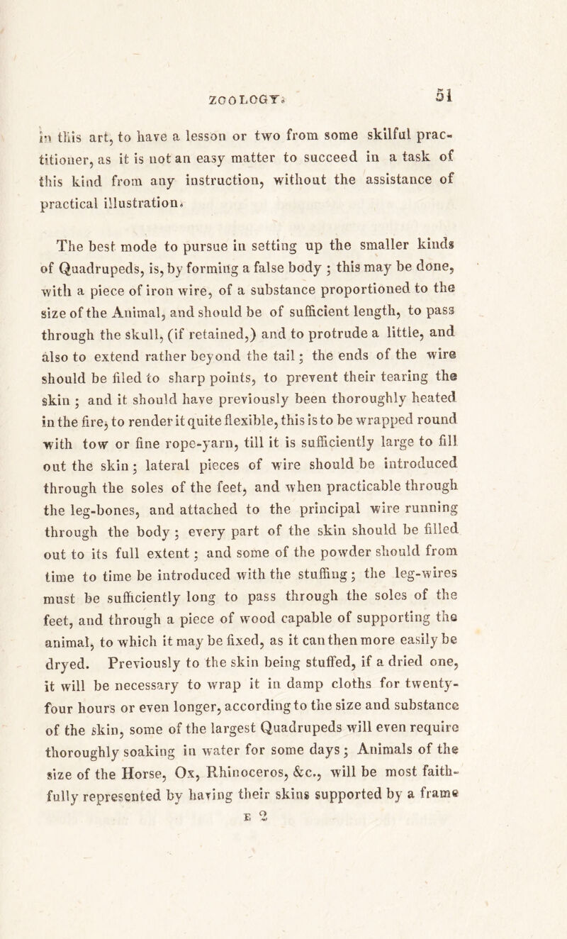 £3 in tills art, to have a lesson or two from some skilful prac- titioner, as it is not an easy matter to succeed in a task of this kind from any instruction, without the assistance of practical illustration,* The best mode to pursue in setting up the smaller kinds of Quadrupeds, is, by forming a false body ; this may be done, with a piece of iron wire, of a substance proportioned to the size of the Animal, and should be of sufficient length, to pass through the skull, (if retained,) and to protrude a little, and also to extend rather beyond the tail; the ends of the wire should be filed to sharp points, to prevent their tearing the skin ; and it should have previously been thoroughly heated in the fire, to render it quite flexible, this is to be wrapped round with tow or fine rope-yarn, till it is sufficiently large to fill out the skin; lateral pieces of wire should be introduced through the soles of the feet, and when practicable through the leg-bones, and attached to the principal wire running through the body ; every part of the skin should be filled out to its full extent; and some of the powder should from time to time be introduced with the stuffing; the leg-wires must be sufficiently long to pass through the soles of the feet, and through a piece of wood capable of supporting the animal, to which it may be fixed, as it canthenmore easily be dryed. Previously to the skin being stuffed, if a dried one, it will be necessary to wrap it in damp cloths for twenty- four hours or even longer, according to the size and substance of the skin, some of the largest Quadrupeds will even require thoroughly soaking in water for some days ; Animals of the size of the Horse, Ox, Rhinoceros, &c., will be most faith- fully represented by having their skins supported by a frame e q