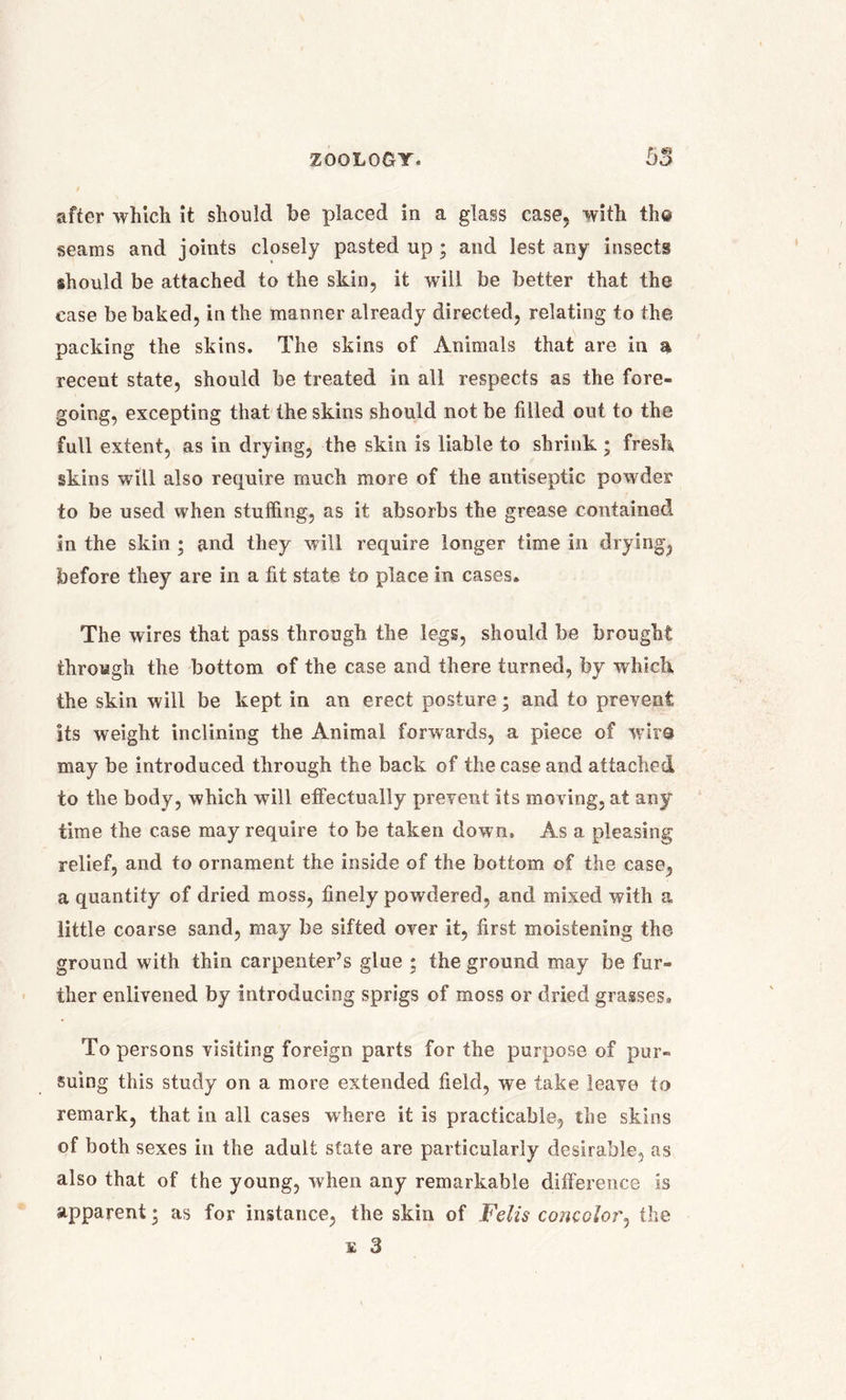 after which it should be placed in a glass case, with the seams and joints closely pasted up ; and lest any insects should be attached to the skin, it will be better that the ease be baked, in the manner already directed, relating to the packing the skins. The skins of Animals that are in a recent state, should be treated in all respects as the fore- going, excepting that the skins should not be filled out to the full extent, as in drying, the skin is liable to shrink ; fresh skins will also require much more of the antiseptic powder to be used when stuffing, as it absorbs the grease contained in the skin ; and they will require longer time in drying, before they are in a fit state to place in cases. The wires that pass through the legs, should be brought through the bottom of the case and there turned, by which the skin will be kept in an erect posture; and to prevent its weight inclining the Animal forwards, a piece of wire may be introduced through the back of the case and attached to the body, which will effectually prevent its moving, at any time the case may require to be taken down. As a pleasing relief, and to ornament the inside of the bottom of the case, a quantity of dried moss, finely powdered, and mixed with a little coarse sand, may be sifted over it, first moistening the ground with thin carpenter’s glue ; the ground may be fur- ther enlivened by introducing sprigs of moss or dried grasses. To persons visiting foreign parts for the purpose of pur- suing this study on a more extended field, we take leave to remark, that in all cases where it is practicable, the skins of both sexes in the adult state are particularly desirable, as also that of the young, when any remarkable difference is apparent • as for instance, the skin of Felis concolor, the e 3