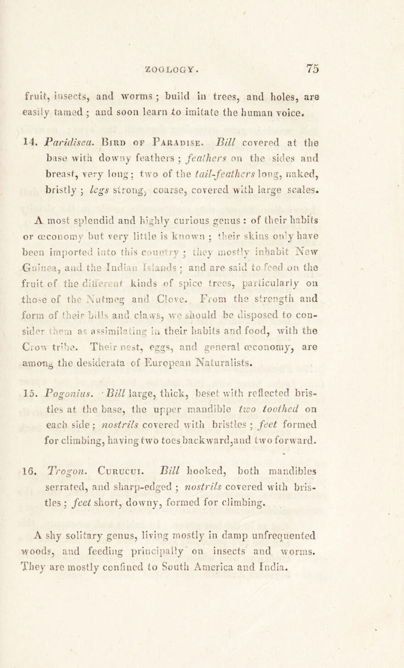 fruit, insects, and worms ; build in trees, and holes, are easily tamed ; and soon learn to imitate the human voice, 14. Paridisea. Bird of Paradise. Bill covered at the base with downy feathers ; feathers on the sides and breast, very long; two of the tail-feathers long, naked, bristly ; legs strong, coarse, covered with large scales. A most splendid and highly curious genus : of their habits or ceconomy but very little is known ; their skins only have been imported into tins c vuntry * they mostly inhabit New Guinea, and the Indian (stands; and are said to feed on the fruit of the diiferent kinds of spice trees, particularly on those of the Nutmeg and Clove. From the strength and form of their bills and claws, we should be disposed to con- sider .hem as assimilating in their habits and food, with the Crow tribe. Their nest, eggs, and general ceconomy, are amon5 the desiderata of European Naturalists. 15. Pogonius. • Bill large, thick, beset with reflected bris- tles at the base, the upper mandible two toothed on each side; nostrils covered with bristles ; feet formed for climbing, having two toesbackward,and two forward. 16. Trogon. Curucui. Bill hooked, both mandibles serrated, and sharp-edged ; nostrils covered with bris- tles ; feet short, downy, formed for climbing. A shy solitary genus, living mostly in damp unfrequented woods, and feeding principally on insects and worms. They are mostly confined to South America and India.