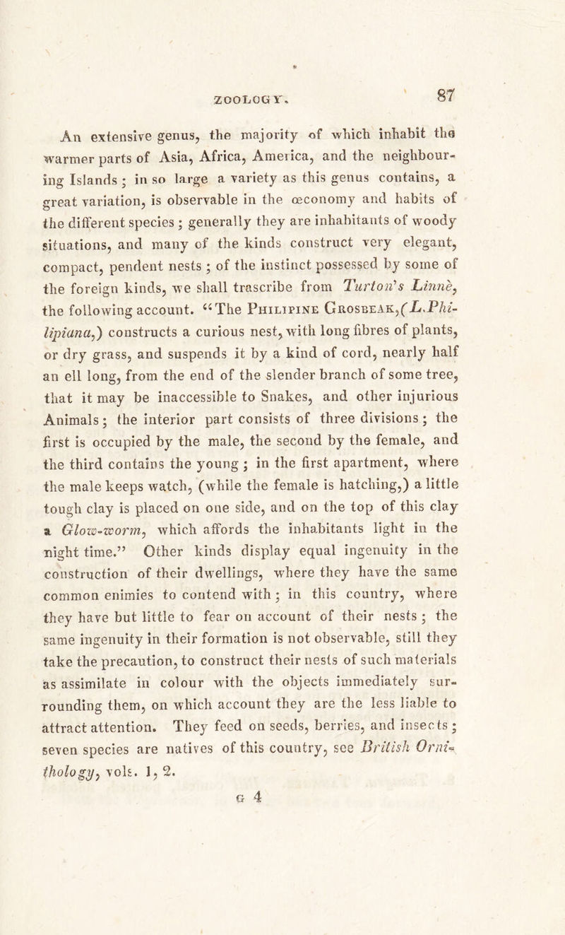 200LCG Y. y An extensive genus, the majority of which inhabit the warmer parts of Asia, Africa, America, and the neighbour- ing Islands ; in so large a variety as this genus contains, a great variation, is observable in the ceconomy and habits of the different species ; generally they are inhabitants of woody situations, and many of the kinds construct very elegant, compact, pendent nests; of the instinct possessed by some of the foreign kinds, we shall trascribe from Turton's Linne, the following account. 44 The Philipine Grosbeak,(L,Phi- lipiana,) constructs a curious nest, with long fibres of plants, or dry grass, and suspends it by a kind of cord, nearly half an ell long, from the end of the slender branch of some tree, that it may be inaccessible to Snakes, and other injurious Animals; the interior part consists of three divisions; the first is occupied by the male, the second by the female, and the third contains the young ; in the first apartment, where the male keeps watch, (while the female is hatching,) a little tough clay is placed on one side, and on the top of this clay a Glow~zcornij which affords the inhabitants light in the night time.” Other kinds display equal ingenuity in the construction of their dwellings, where they have the same common enimies to contend with ; in this country, where they have but little to fear on account of their nests ; the same ingenuity in their formation is not observable, still they take the precaution, to construct their nests of such materials as assimilate in colour with the objects immediately sur- rounding them, on which account they are the less liable to attract attention. They feed on seeds, berries, and insects; seven species are natives of this country, see British OrnU thologp^ vols. 1, 2. G 4
